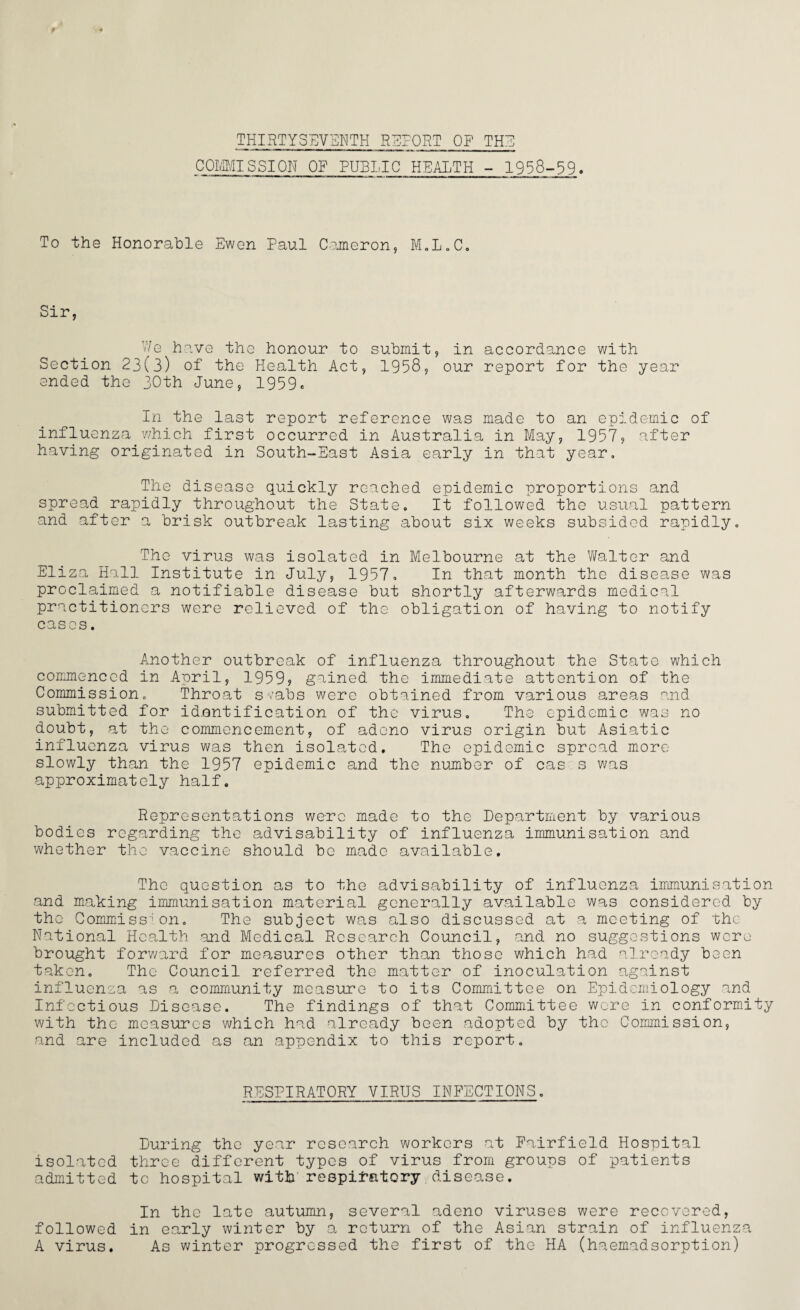 THIRTYSEVENTH REPORT OF THE COMMISSION OF PUBLIC HEALTH - 1958-59. To the Honorable Ewen Paul Cameron, M.L.C. Sir, V/e have the honour to submit, in accordance with Section 23(3) of the Health Act, 1958, our report for the year ended the 30th June, 1959c In the last report reference was made to an epidemic of influenza which first occurred in Australia in May, 1957, after having originated in South-East Asia early in that year. The disease quickly reached epidemic proportions and spread rapidly throughout the State. It followed the usual pattern and after a brisk outbreak lasting about six weeks subsided rapidly. The virus was isolated in Melbourne at the Walter and Eliza Hall Institute in July, 1957. In that month the disease was proclaimed a notifiable disease but shortly afterwards medical practitioners were relieved of the obligation of having to notify cases. Another outbreak of influenza throughout the State which commenced in April, 1959? gained the immediate attention of the Commission. Throat svabs were obtained from various areas and submitted for idantification of the virus. The epidemic was no doubt, at the commencement, of adeno virus origin but Asiatic influenza virus was then isolated. The epidemic spread more slowly than the 1957 epidemic and the number of cas s was approximately half. Representations were made to the Department by various bodies regarding the advisability of influenza immunisation and whether the vaccine should be made available. The question as to the advisability of influenza immunisation and making immunisation material generally available was considered by the Commission. The subject was also discussed at a meeting of the National Health and Medical Research Council, and no suggestions were brought forward for measures other than those which had already been taken. The Council referred the matter of inoculation against influenza as a community measure to its Committee on Epidemiology and Infectious Disease. The findings of that Committee were in conformity with the measures which had already been adopted by the Commission, and are included as an appendix to this report. RESPIRATORY VIRUS INFECTIONS. During the year research workers at Fairfield Hospital isolated three different types of virus from groups of patients admitted to hospital with respiratory disease. In the late autumn, several adeno viruses were recovered, followed in early winter by a return of the Asian strain of influenza A virus. As winter progressed the first of the HA (haemadsorption)