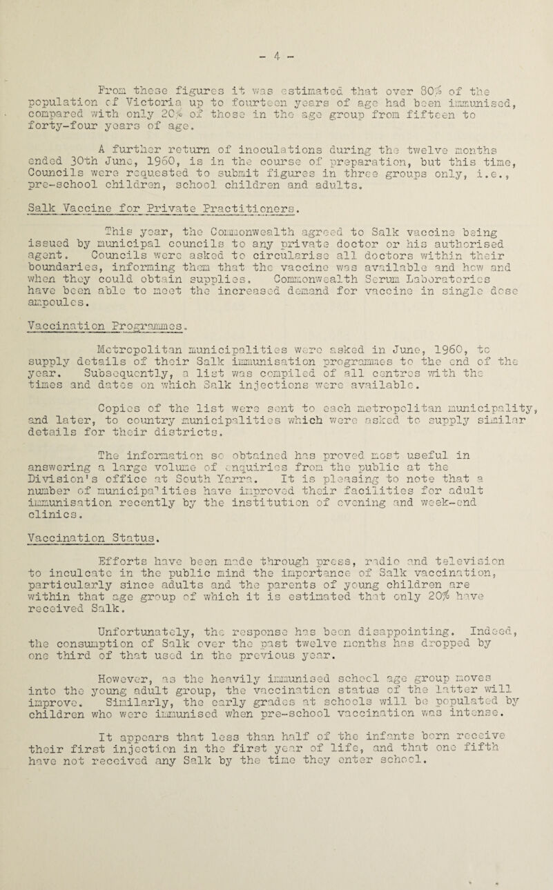 From these figures it was estimated that over 80^ of the population cf Victoria up to fourteen years of age had been immunised, compared with only 2G% of those in the age group from fifteen to forty-four years of age. A further return of inoculations during the twelve months ended 30th June, I960, is in the course of preparation, but this time, Councils were requested to submit figures in three groups only, i.e., pre-school children, school children and adults0 Salk Vaccine for Private Practitioners. This year, the Commonwealth agreed to Salk vaccine being issued by municipal councils to any private doctor or his authorised agent. Councils were asked to circularise all doctors within their boundaries, informing them that the vaccine was available and hew and when they could obtain supplies. Commonwealth Serum Laboratories have been able to meet the increased demand for vaccine in single dcse amooulcs. Vaccination Programmes Metropolitan municipalities we: sked in June, I960 + p u o supply details of their Salk immunisation programmes to the end of the year, Subsequently, a list was compiled of all centres with th times and dates on which Salk injections were available Copies of the list were sent to each metropolitan municipality and later, to country municipalities which were asked to supply similar details for their districts. The information so obtained has proved, most useful in answering a large volume of enquiries from the public at the Pivision’s office at South Yarra. It is pleasing to note that a number of municipalities have improved their facilities for adult immunisation recently by the institution of evening and week-end clinics. Vaccination Status. Efforts have been made through press, redio and television to inculcate in the public mind the importance of Salk vaccination, particularly since adults and the parents of young children are within that age group of which it is estimated that only 20% have received Salk. Unfortunately, the response has been disappointing. Indeed the consumption of Salk over the past twelve months has dropped by one third of that used in the previous year. into the improve, children However, as the heavily immunised school age group moves young adult group, the vaccination status of the latter will Similarly, the early grades at schools will be populated by who were immunised when pre-school vaccination was intense. It appears that less than half of their first injection in the first year of have not received any Salk by the time they the infants b life, and that enter school. orn receive one fifth