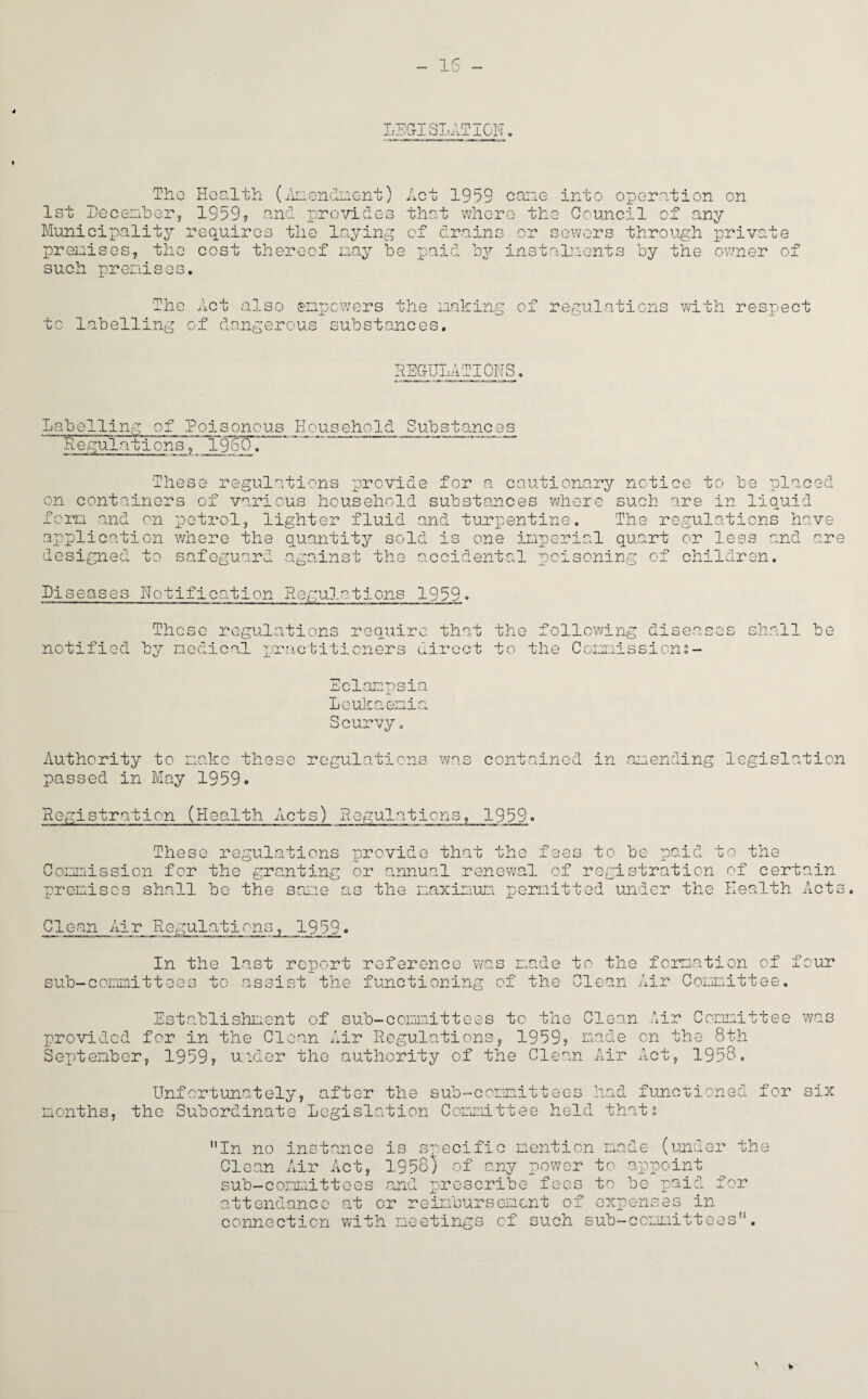 IS - LEGISLATION Tho Health (Amendment) Act 1959 cane into operation on 1st December, 1959? and provides that where the Council of any Municipality requires the laying of drains or sewers through private premises, tho cost thereof nay be paid by instalments by the owner of such premises. The Act also empowers the making of regulations with respect to labelling of dangerous substances. REGULATIONS. Labelling of Poisonous Household Substances Regulations, iggn DU These regulations provide for a cautionary notice to be placed on containers of various household substances where such are in liquid fora and on petrol, lighter fluid and turpentine. The regulations have application where the quantity sold is one imperial quart or less and are designed to safeguard against the accidental poisoning of children. Diseases Notification Regulations 1959. These regulations require that the following diseases shall be notified by medical practitioners direct to the Commissions - Eclampsia Leukaemia Scurvy. Authority to make these regulations was contained in amending passed in May 1959. Registration (Health Acts) Regulations, 1959. legislation These regulations provide that the fees to be paid to the Commission for the granting or annual renewal of registration of certain premises shall be the sane as the maximum permitted under the Health Acts. Clean Air Regulations, 1959. In the last report reference was made to the formation of four sub-committees to assist the functioning of the Clean Air Committee. Establishment of sub-committees to the Clean Air Committee was provided for in the Clean Air Regulations, 1959? made on the 8th September, 1959? uider the authority of the Clean Air Act, 1958. Unfortunately, after the sub-committees had functioned for six months, tho Subordinate Legislation Committee held that? In no instance is specific mention made (under the Clean Air Act, 1958) of any power to appoint sub—committees and prescribe fees to be paid for attendance at or reimbursement of expenses in connection with meetings of such sub-committees. w