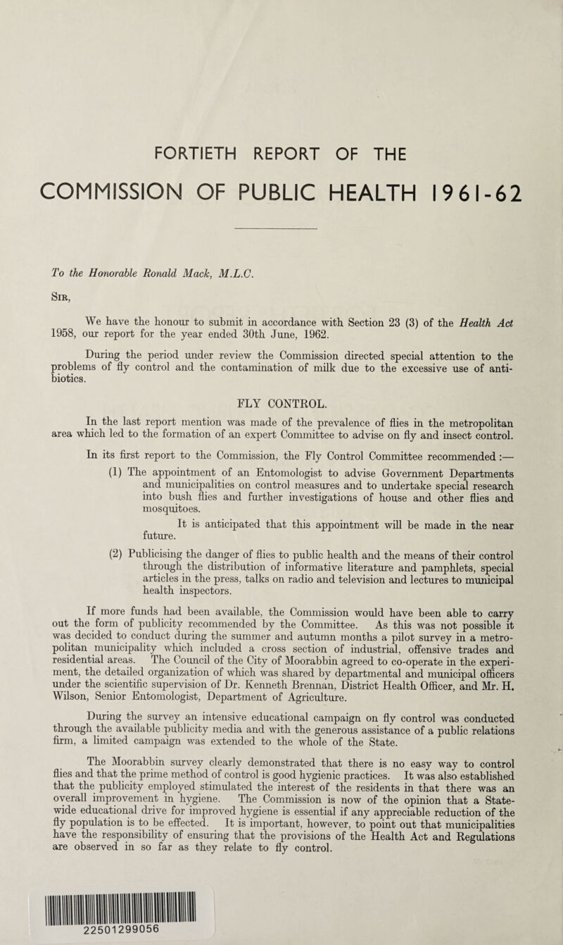 FORTIETH REPORT OF THE COMMISSION OF PUBLIC HEALTH 1961-62 To the Honorable Ronald Mack, M.L.C. Sir, We have the honour to submit in accordance with Section 23 (3) of the Health Act 1958, our report for the year ended 30th June, 1962. During the period under review the Commission directed special attention to the problems of fly control and the contamination of milk due to the excessive use of anti¬ biotics. FLY CONTROL. In the last report mention was made of the prevalence of flies in the metropolitan area which led to the formation of an expert Committee to advise on fly and insect control. In its first report to the Commission, the Fly Control Committee recommended:— (1) The appointment of an Entomologist to advise Government Departments and municipalities on control measures and to undertake special research into bush flies and further investigations of house and other flies and mosquitoes. It is anticipated that this appointment will be made in the near future. (2) Publicising the danger of flies to public health and the means of their control through the distribution of informative literature and pamphlets, special articles in the press, talks on radio and television and lectures to municipal health inspectors. If more funds had been available, the Commission would have been able to carry out the form of publicity recommended by the Committee. As this was not possible it was decided to conduct during the summer and autumn months a pilot survey in a metro¬ politan municipality which included a cross section of industrial, offensive trades and residential areas. The Council of the City of Moorabbin agreed to co-operate in the experi¬ ment, the detailed organization of which was shared by departmental and municipal officers under the scientific supervision of Dr. Kenneth Brennan, District Health Officer, and Mr. H. Wilson, Senior Entomologist, Department of Agriculture. During the survey an intensive educational campaign on fly control was conducted through the available publicity media and with the generous assistance of a public relations firm, a limited campaign was extended to the whole of the State. The Moorabbin survey clearly demonstrated that there is no easy way to control flies and that the prime method of control is good hygienic practices. It was also established that the publicity employed stimulated the interest of the residents in that there was an overall improvement in hygiene. The Commission is now of the opinion that a State¬ wide educational drive for improved hygiene is essential if any appreciable reduction of the % population is to be effected. It is important, however, to point out that municipalities have the responsibility of ensuring that the provisions of the Health Act and Regulations are observed in so far as they relate to fly control.