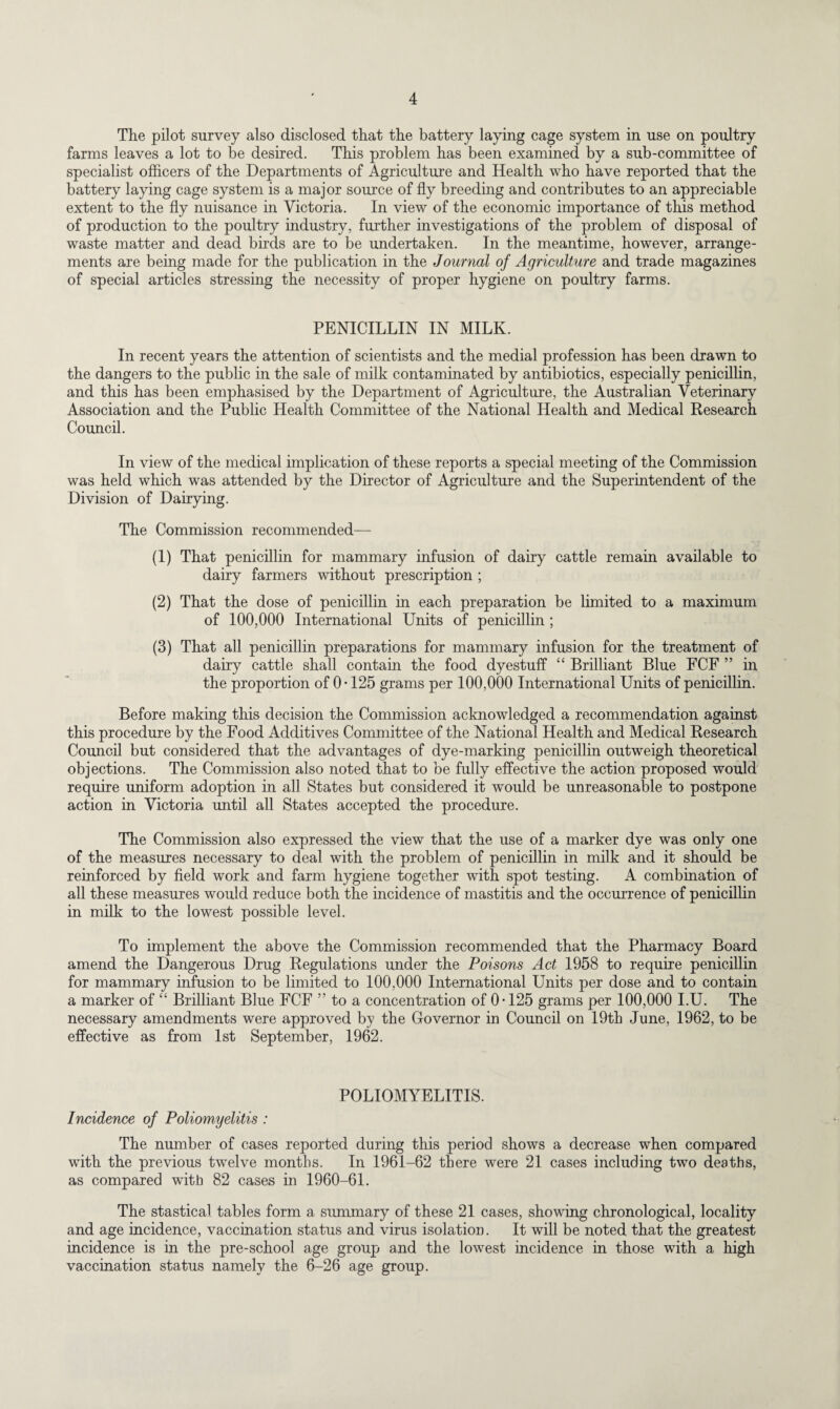 The pilot survey also disclosed that the battery laying cage system in use on poultry farms leaves a lot to be desired. This problem has been examined by a sub-committee of specialist officers of the Departments of Agriculture and Health who have reported that the battery laying cage system is a major source of fly breeding and contributes to an appreciable extent to the fly nuisance in Victoria. In view of the economic importance of this method of production to the poultry industry, further investigations of the problem of disposal of waste matter and dead birds are to be undertaken. In the meantime, however, arrange¬ ments are being made for the publication in the Journal of Agriculture and trade magazines of special articles stressing the necessity of proper hygiene on poultry farms. PENICILLIN IN MILK. In recent years the attention of scientists and the medial profession has been drawn to the dangers to the public in the sale of milk contaminated by antibiotics, especially penicillin, and this has been emphasised by the Department of Agriculture, the Australian Veterinary Association and the Public Health Committee of the National Health and Medical Research Council. In view of the medical implication of these reports a special meeting of the Commission was held which was attended by the Director of Agriculture and the Superintendent of the Division of Dairying. The Commission recommended— (1) That penicillin for mammary infusion of dairy cattle remain available to dairy farmers without prescription ; (2) That the dose of penicillin in each preparation be limited to a maximum of 100,000 International Units of penicillin ; (3) That all penicillin preparations for mammary infusion for the treatment of dairy cattle shall contain the food dyestuff “ Brilliant Blue FCF ” in the proportion of 0 • 125 grams per 100,000 International Units of penicillin. Before making this decision the Commission acknowledged a recommendation against this procedure by the Food Additives Committee of the National Health and Medical Research Council but considered that the advantages of dye-marking penicillin outweigh theoretical objections. The Commission also noted that to be fully effective the action proposed would require uniform adoption in all States but considered it would be unreasonable to postpone action in Victoria until all States accepted the procedure. The Commission also expressed the view that the use of a marker dye was only one of the measures necessary to deal with the problem of penicillin in milk and it should be reinforced by field work and farm hygiene together with spot testing. A combination of all these measures would reduce both the incidence of mastitis and the occurrence of penicillin in milk to the lowest possible level. To implement the above the Commission recommended that the Pharmacy Board amend the Dangerous Drug Regulations under the Poisons Act 1958 to require penicillin for mammary infusion to be limited to 100,000 International Units per dose and to contain a marker of “ Brilliant Blue FCF ” to a concentration of 0-125 grams per 100,000 I.U. The necessary amendments were approved by the Governor in Council on 19th June, 1962, to be effective as from 1st September, 1962. POLIOMYELITIS. Incidence of Poliomyelitis : The number of cases reported during this period shows a decrease when compared with the previous twelve months. In 1961-62 there were 21 cases including two deaths, as compared with 82 cases in 1960-61. The stastical tables form a summary of these 21 cases, showing chronological, locality and age incidence, vaccination status and virus isolation. It will be noted that the greatest incidence is in the pre-school age group and the lowest incidence in those with a high vaccination status namely the 6-26 age group.