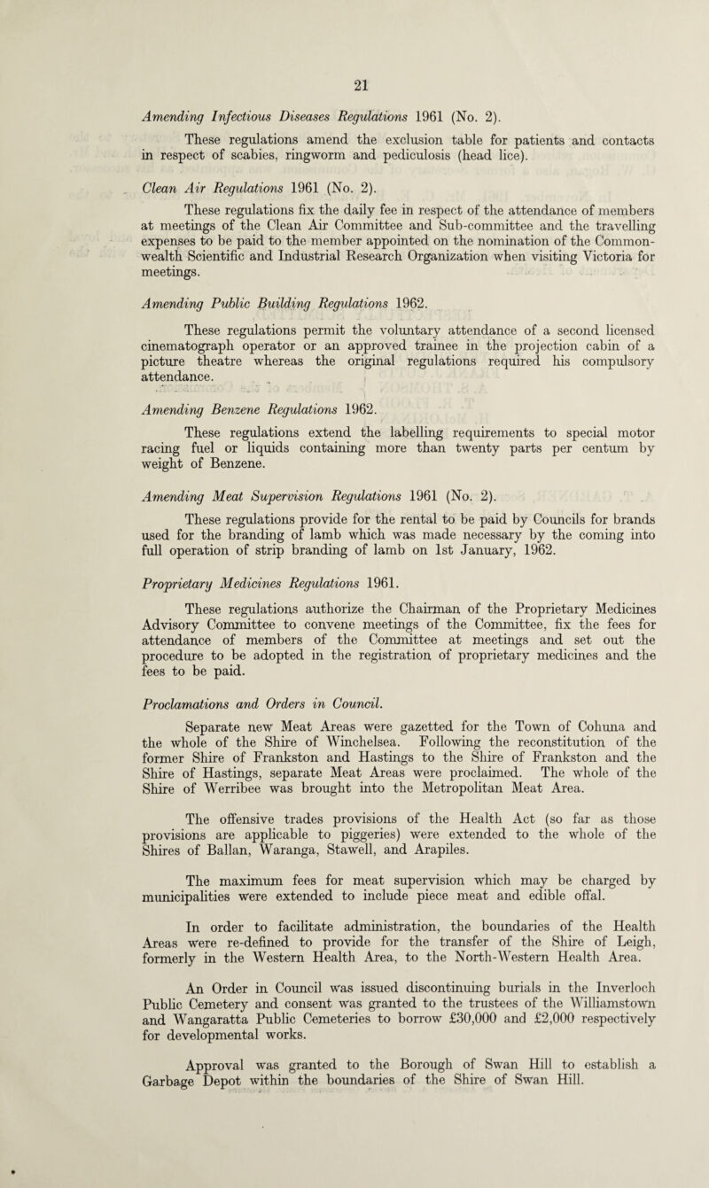 Amending Infectious Diseases Regulations 1961 (No. 2). These regulations amend the exclusion table for patients and contacts in respect of scabies, ringworm and pediculosis (head lice). Clean Air Regulations 1961 (No. 2). These regulations fix the daily fee in respect of the attendance of members at meetings of the Clean Air Committee and Sub-committee and the travelling expenses to be paid to the member appointed on the nomination of the Common¬ wealth Scientific and Industrial Research Organization when visiting Victoria for meetings. Amending Public Building Regulations 1962. These regulations permit the voluntary attendance of a second licensed cinematograph operator or an approved trainee in the projection cabin of a picture theatre whereas the original regulations required his compulsory attendance. Amending Benzene Regulations 1962. These regulations extend the labelling requirements to special motor racing fuel or liquids containing more than twenty parts per centum by weight of Benzene. Amending Meat Supervision Regulations 1961 (No. 2). These regulations provide for the rental to be paid by Councils for brands used for the branding of lamb which was made necessary by the coming into full operation of strip branding of lamb on 1st January, 1962. Proprietary Medicines Regulations 1961. These regulations authorize the Chairman of the Proprietary Medicines Advisory Committee to convene meetings of the Committee, fix the fees for attendance of members of the Committee at meetings and set out the procedure to be adopted in the registration of proprietary medicines and the fees to be paid. Proclamations and Orders in Council. Separate new Meat Areas were gazetted for the Town of Cohuna and the whole of the Shire of Winchelsea. Following the reconstitution of the former Shire of Frankston and Hastings to the Shire of Frankston and the Shire of Hastings, separate Meat Areas were proclaimed. The whole of the Shire of Werribee was brought into the Metropolitan Meat Area. The offensive trades provisions of the Health Act (so far as those provisions are applicable to piggeries) were extended to the whole of the Shires of Ballan, Waranga, Stawell, and Arapiles. The maximum fees for meat supervision which may be charged by municipalities were extended to include piece meat and edible offal. In order to facilitate administration, the boundaries of the Health Areas were re-defined to provide for the transfer of the Shire of Leigh, formerly in the Western Health Area, to the North-Western Health Area. An Order in Council was issued discontinuing burials in the Inverloch Public Cemetery and consent was granted to the trustees of the Williamstown and Wangaratta Public Cemeteries to borrow £30,000 and £2,000 respectively for developmental works. Approval was granted to the Borough of Swan Hill to establish a Garbage Depot within the boundaries of the Shire of Swan Hill.