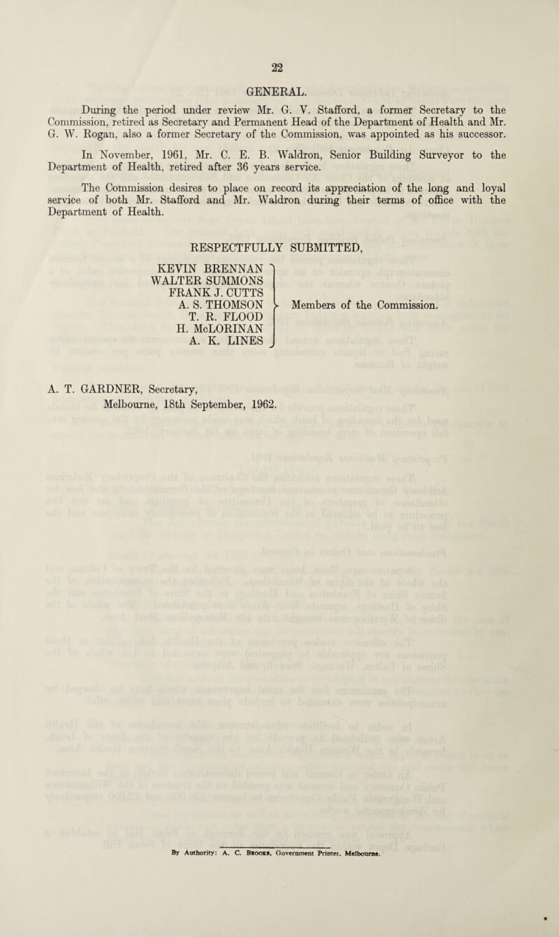 GENERAL. During the period under review Mr. G. V. Stafford, a former Secretary to the Commission, retired as Secretary and Permanent Head of the Department of Health and Mr. G. W. Rogan, also a former Secretary of the Commission, was appointed as his successor. In November, 1961, Mr. C. E. B. Waldron, Senior Building Surveyor to the Department of Health, retired after 36 years service. The Commission desires to place on record its appreciation of the long and loyal service of both Mr. Stafford and Mr. Waldron during their terms of office with the Department of Health. RESPECTFULLY SUBMITTED, KEVIN BRENNAN WALTER SUMMONS FRANK J. CUTTS A. S. THOMSON T. R. FLOOD H. McLORINAN A. K. LINES Members of the Commission. A. T. GARDNER, Secretary, Melbourne, 18th September, 1962. By Authority: A. C. Biooks, Government Printer, Melbourne.