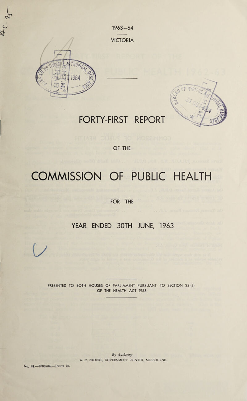 1963-64 v~> VICTORIA FORTY-FIRST REPORT OF THE COMMISSION OF PUBLIC HEALTH FOR THE YEAR ENDED 30TH JUNE, 1963 PRESENTED TO BOTH HOUSES OF PARLIAMENT PURSUANT TO SECTION 23(3) OF THE HEALTH ACT 1958. No. 24.—7683/64.—Price 2s. By Authority: A. C. BROOKS, GOVERNMENT PRINTER, MELBOURNE. im