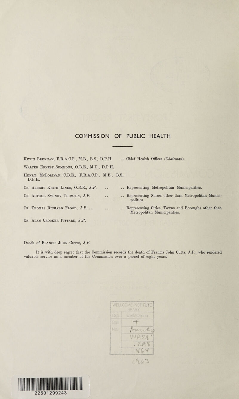 Kevin Brennan, F.R.A.C.P., M.B., B.S., D.P.H. Walter Ernest Summons, O.B.E., M.D., D.P.H. Henry McLorinan, C.B.E., F.R.A.C.P., M.B., D.P.H. Cr. Albert Keith Lines, O.B.E., J.P. Cr. Arthur Sydney Thomson, J.P. Cr. Thomas Richard Flood, J.P. .. Cr. Alan Crocker Pittard, J.P. .. Chief Health Officer (Chairman). B.S., .. Representing Metropolitan Municipalities. .. Representing Shires other than Metropolitan Munici¬ palities. .. Representing Cities, Towns and Boroughs other than Metropolitan Municipalities. Death of Francis John Cutts, J.P. It is with deep regret that the Commission records the death of Francis John Cutts, J.P., who rendered valuable service as a member of the Commission over a period of eight years. :‘“iTUTF| * / '-jUb » / Cr-1> 1 “ K/n ( ~wn h .Y-j r*-*--*-.-■* -jv. —r •' ♦ i 0, t -x. 22501299243