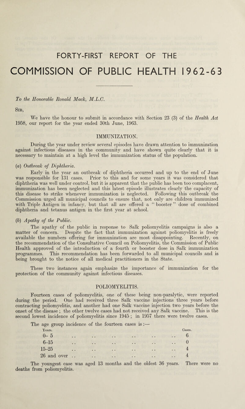 COMMISSION OF PUBLIC HEALTH 1962-63 To the Honorable Ronald Mach, M.L.C. Sir, We have the honour to submit in accordance with Section 23 (3) of the Health Act 1958, our report for the year ended 30th June, 1963. IMMUNIZATION. During the year under review several episodes have drawn attention to immunization against infectious diseases in the community and have shown quite clearly that it is necessary to maintain at a high level the immunization status of the population. (a) Outbreak of Diphtheria. Early in the year an outbreak of diphtheria occurred and up to the end of June was responsible for 131 cases. Prior to this and for some years it was considered that diphtheria was well under control, but it is apparent that the public has been too complacent, immunization has been neglected and this latest episode illustrates clearly the capacity of this disease to strike whenever immunization is neglected. Following this outbreak the Commission urged all municipal councils to ensure that, not only are children immunized with Triple Antigen in infancy, but that all are offered a “ booster ” dose of combined diphtheria and tetanus antigen in the first year at school. (b) Apathy of the Public. The apathy of the public in response to Salk poliomyelitis campaigns is also a matter of concern. Despite the fact that immunization against poliomyelitis is freely available the numbers offering for immunization are most disappointing. Decently, on the recommendation of the Consultative Council on Poliomyelitis, the Commission of Public Health approved of the introduction of a fourth or booster dose in Salk immunization programmes. This recommendation has been forwarded to all municipal councils and is being brought to the notice of all medical practitioners in the State. These two instances again emphasize the importance of immunization for the protection of the community against infectious diseases. POLIOMYELITIS. Fourteen cases of poliomyelitis, one of these being non-paralytic, were reported during the period. One had received three Salk vaccine injections three years before contracting poliomyelitis, and another had one Salk vaccine injection two years before the onset of the disease ; the other twelve cases had not received any Salk vaccine. This is the second lowest incidence of poliomyelitis since 1945 ; in 1957 there were twelve cases. The age group incidence of the fourteen cases is :— Years. 0-5 6 15 .. .. .. •• 15-25 26 and over Cases. 6 0 4 4 The youngest case was aged 13 months and the oldest 36 years. There were no deaths from poliomyelitis.