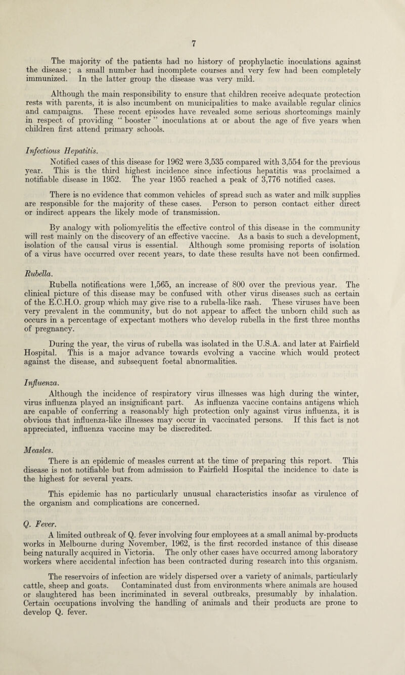 The majority of the patients had no history of prophylactic inoculations against the disease ; a small number had incomplete courses and very few had been completely immunized. In the latter group the disease was very mild. Although the main responsibility to ensure that children receive adequate protection rests with parents, it is also incumbent on municipalities to make available regular clinics and campaigns. These recent episodes have revealed some serious shortcomings mainly in respect of providing “ booster ” inoculations at or about the age of five years when children first attend primary schools. Infectious Hepatitis. Notified cases of this disease for 1962 were 3,535 compared with 3,554 for the previous year. This is the third highest incidence since infectious hepatitis was proclaimed a notifiable disease in 1952. The year 1955 reached a peak of 3,776 notified cases. There is no evidence that common vehicles of spread such as water and milk supplies are responsible for the majority of these cases. Person to person contact either direct or indirect appears the likely mode of transmission. By analogy with poliomyelitis the effective control of this disease in the community will rest mainly on the discovery of an effective vaccine. As a basis to such a development, isolation of the causal virus is essential. Although some promising reports of isolation of a virus have occurred over recent years, to date these results have not been confirmed. Rubella. Rubella notifications were 1,565, an increase of 800 over the previous year. The clinical picture of this disease may be confused with other virus diseases such as certain of the E.C.H.O. group which may give rise to a rubella-like rash. These viruses have been very prevalent in the community, but do not appear to affect the unborn child such as occurs in a percentage of expectant mothers who develop rubella in the first three months of pregnancy. During the year, the virus of rubella was isolated in the U.S.A. and later at Fairfield Hospital. This is a major advance towards evolving a vaccine which would protect against the disease, and subsequent foetal abnormalities. Influenza. Although the incidence of respiratory virus illnesses was high during the winter, virus influenza played an insignificant part. As influenza vaccine contains antigens which are capable of conferring a reasonably high protection only against virus influenza, it is obvious that influenza-like illnesses may occur in vaccinated persons. If this fact is not appreciated, influenza vaccine may be discredited. Measles. There is an epidemic of measles current at the time of preparing this report. This disease is not notifiable but from admission to Fairfield Hospital the incidence to date is the highest for several years. This epidemic has no particularly unusual characteristics insofar as virulence of the organism and complications are concerned. Q. Fever. A limited outbreak of Q. fever involving four employees at a small animal by-products works in Melbourne during November, 1962, is the first recorded instance of this disease being naturally acquired in Victoria. The only other cases have occurred among laboratory workers where accidental infection has been contracted during research into this organism. The reservoirs of infection are widely dispersed over a variety of animals, particularly cattle, sheep and goats. Contaminated dust from environments where animals are housed or slaughtered has been incriminated in several outbreaks, presumably by inhalation. Certain occupations involving the handling of animals and their products are prone to develop Q. fever.