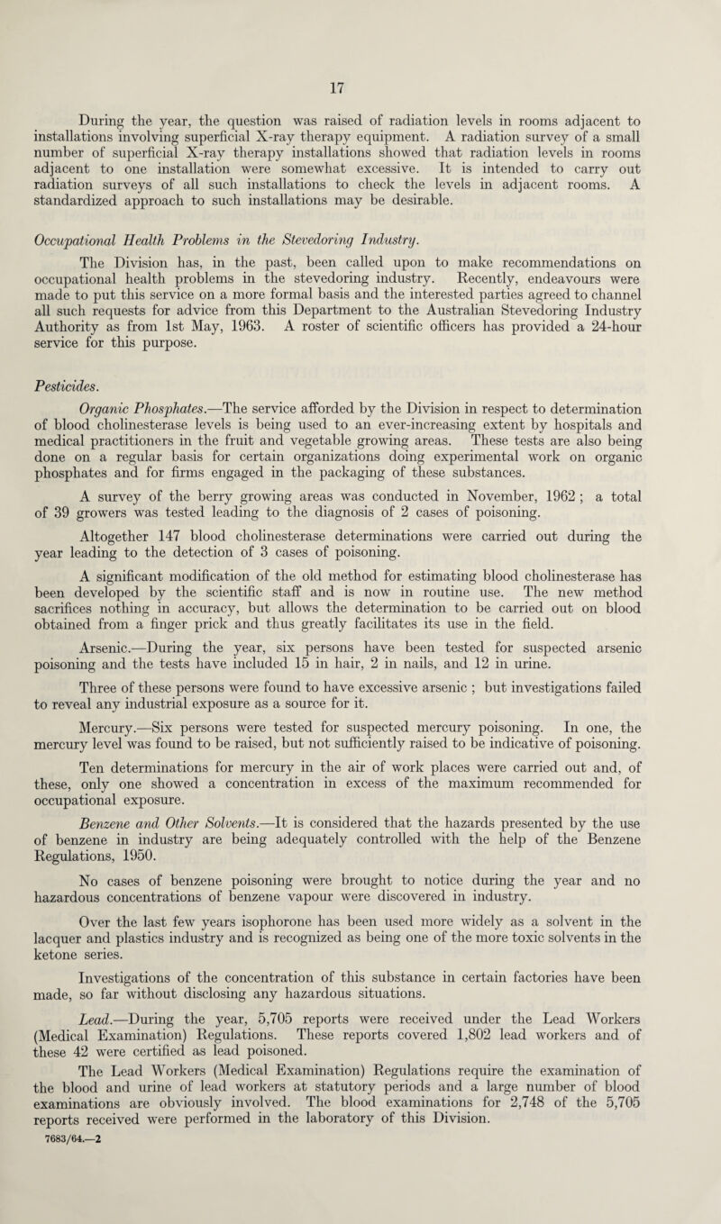 During the year, the question was raised of radiation levels in rooms adjacent to installations involving superficial X-ray therapy equipment. A radiation survey of a small number of superficial X-ray therapy installations showed that radiation levels in rooms adjacent to one installation were somewhat excessive. It is intended to carry out radiation surveys of all such installations to check the levels in adjacent rooms. A standardized approach to such installations may be desirable. Occupational Health Problems in the Stevedoring Industry. The Division has, in the past, been called upon to make recommendations on occupational health problems in the stevedoring industry. Decently, endeavours were made to put this service on a more formal basis and the interested parties agreed to channel all such requests for advice from this Department to the Australian Stevedoring Industry Authority as from 1st May, 1963. A roster of scientific officers has provided a 24-hour service for this purpose. Pesticides. Organic Phosphates.—The service afforded by the Division in respect to determination of blood cholinesterase levels is being used to an ever-increasing extent by hospitals and medical practitioners in the fruit and vegetable growing areas. These tests are also being done on a regular basis for certain organizations doing experimental work on organic phosphates and for firms engaged in the packaging of these substances. A survey of the berry growing areas was conducted in November, 1962 ; a total of 39 growers was tested leading to the diagnosis of 2 cases of poisoning. Altogether 147 blood cholinesterase determinations were carried out during the year leading to the detection of 3 cases of poisoning. A significant modification of the old method for estimating blood cholinesterase has been developed by the scientific staff and is now in routine use. The new method sacrifices nothing in accuracy, but allows the determination to be carried out on blood obtained from a finger prick and thus greatly facilitates its use in the field. Arsenic.—During the year, six persons have been tested for suspected arsenic poisoning and the tests have included 15 in hair, 2 in nails, and 12 in urine. Three of these persons were found to have excessive arsenic ; but investigations failed to reveal any industrial exposure as a source for it. Mercury.—Six persons were tested for suspected mercury poisoning. In one, the mercury level was found to be raised, but not sufficiently raised to be indicative of poisoning. Ten determinations for mercury in the air of work places were carried out and, of these, only one showed a concentration in excess of the maximum recommended for occupational exposure. Benzene and Other Solvents.—It is considered that the hazards presented by the use of benzene in industry are being adequately controlled with the help of the Benzene Degulations, 1950. No cases of benzene poisoning were brought to notice during the year and no hazardous concentrations of benzene vapour were discovered in industry. Over the last few years isophorone has been used more widely as a solvent in the lacquer and plastics industry and is recognized as being one of the more toxic solvents in the ketone series. Investigations of the concentration of this substance in certain factories have been made, so far without disclosing any hazardous situations. Lead.—During the year, 5,705 reports were received under the Lead Workers (Medical Examination) Degulations. These reports covered 1,802 lead workers and of these 42 were certified as lead poisoned. The Lead Workers (Medical Examination) Degulations require the examination of the blood and urine of lead workers at statutory periods and a large number of blood examinations are obviously involved. The blood examinations for 2,748 of the 5,705 reports received were performed in the laboratory of this Division. 7683/64.-2
