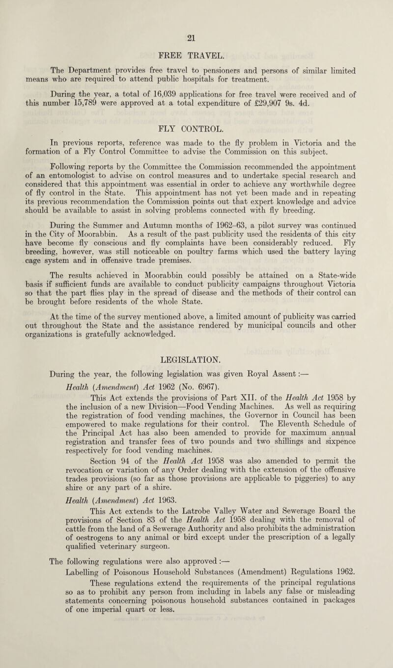 FREE TRAVEL. The Department provides free travel to pensioners and persons of similar limited means who are required to attend public hospitals for treatment. During the year, a total of 16,039 applications for free travel were received and of this number 15,789 were approved at a total expenditure of £29,907 9s. 4d. FLY CONTROL. In previous reports, reference was made to the fly problem in Victoria and the formation of a Fly Control Committee to advise the Commission on this subject. Following reports by the Committee the Commission recommended the appointment of an entomologist to advise on control measures and to undertake special research and considered that this appointment was essential in order to achieve any worthwhile degree of fly control in the State. This appointment has not yet been made and in repeating its previous recommendation the Commission points out that expert knowledge and advice should be available to assist in solving problems connected with fly breeding. During the Summer and Autumn months of 1962-63, a pilot survey was continued in the City of Moorabbin. As a result of the past publicity used the residents of this city have become fly conscious and fly complaints have been considerably reduced. Fly breeding, however, was still noticeable on poultry farms which used the battery laying cage system and in offensive trade premises. The results achieved in Moorabbin could possibly be attained on a State-wide basis if sufficient funds are available to conduct publicity campaigns throughout Victoria so that the part flies play in the spread of disease and the methods of their control can be brought before residents of the whole State. At the time of the survey mentioned above, a limited amount of publicity was carried out throughout the State and the assistance rendered by municipal councils and other organizations is gratefully acknowledged. LEGISLATION. During the year, the following legislation was given Royal Assent:— Health (Amendment) Act 1962 (No. 6967). This Act extends the provisions of Part XII. of the Health Act 1958 by the inclusion of a new Division—Food Vending Machines. As well as requiring the registration of food vending machines, the Governor in Council has been empowered to make regulations for their control. The Eleventh Schedule of the Principal Act has also been amended to provide for maximum annual registration and transfer fees of two pounds and two shillings and sixpence respectively for food vending machines. Section 94 of the Health Act 1958 was also amended to permit the revocation or variation of any Order dealing with the extension of the offensive trades provisions (so far as those provisions are applicable to piggeries) to any shire or any part of a shire. Health (Amendment) Act 1963. This Act extends to the Latrobe Valley Water and Sewerage Board the provisions of Section 83 of the Health Act 1958 dealing with the removal of cattle from the land of a Sewerage Authority and also prohibits the administration of oestrogens to any animal or bird except under the prescription of a legally qualified veterinary surgeon. The following regulations were also approved :— Labelling of Poisonous Household Substances (Amendment) Regulations 1962. These regulations extend the requirements of the principal regulations so as to prohibit any person from including in labels any false or misleading statements concerning poisonous household substances contained in packages of one imperial quart or less.