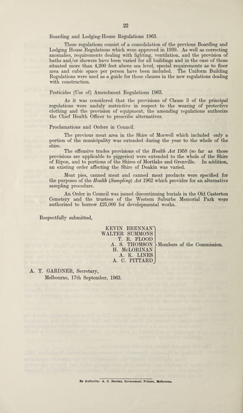 Boarding and Lodging-House Regulations 1963. These regulations consist of a consolidation of the previous Boarding and Lodging House Regulations which were approved in 1939. As well as correcting anomalies, requirements dealing with lighting, ventilation, and the provision of baths and/or showers have been varied for all buildings and in the case of those situated more than 4,200 feet above sea level, special requirements as to floor area and cubic space per person have been included. The Uniform Building Regulations were used as a guide for those clauses in the new regulations dealing with construction. Pesticides (Use of) Amendment Regulations 1963. As it was considered that the provisions of Clause 3 of the principal regulations were unduly restrictive in respect to the wearing of protective clothing and the provision of equipment, the amending regulations authorize the Chief Health Officer to prescribe alternatives. Proclamations and Orders in Council. The previous meat area in the Shire of Morwell which included only a portion of the municipality was extended during the year to the whole of the shire. The offensive trades provisions of the Health Act 1958 (so far as those provisions are applicable to piggeries) were extended to the whole of the Shire of Ripon, and to portions of the Shires of Mortlake and Grenville. In addition, an existing order affecting the Shire of Deakin was varied. Meat pies, canned meat and canned meat products were specified for the purposes of the Health (Sampling) Act 1962 which provides for an alternative sampling procedure. An Order in Council was issued discontinuing burials in the Old Casterton Cemetery and the trustees of the Western Suburbs Memorial Park were authorized to borrow £25,000 for developmental works. Respectfully submitted, KEVIN BRENNAN WALTER SUMMONS T. R. FLOOD A. S. THOMSON H. McLORINAN A. K. LINES A. C. PITTARD ^Members of the Commission. A. T. GARDNER, Secretary, Melbourne, 17th September, 1963. By Authority: A. C. Brooks, Government Printer, Melbourne.