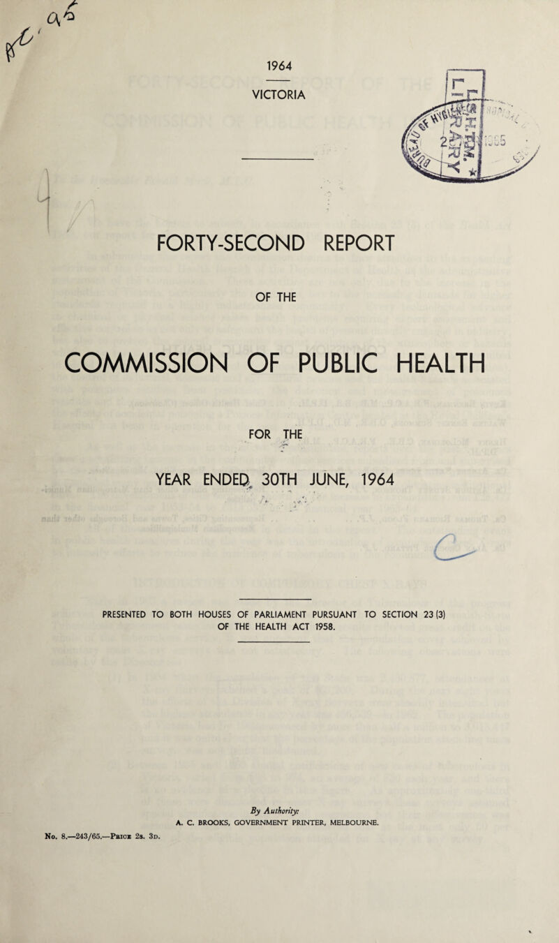 1964 VICTORIA FORTY-SECOND REPORT OF THE COMMISSION OF PUBLIC HEALTH FOR THE * YEAR ENDED. 30TH JUNE, 1964 . r i , T * • 7 •», »’• PRESENTED TO BOTH HOUSES OF PARLIAMENT PURSUANT TO SECTION 23(3) OF THE HEALTH ACT 1958. By Authority: A. C. BROOKS, GOVERNMENT PRINTER, MELBOURNE. No. 8.—243/65.—Paid 2s. 3d.