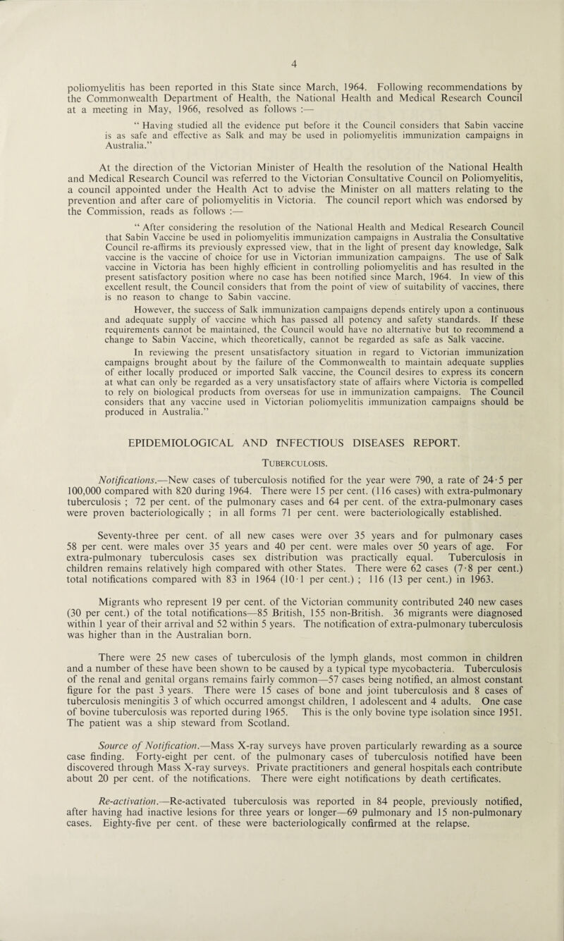 poliomyelitis has been reported in this State since March, 1964. Following recommendations by the Commonwealth Department of Health, the National Health and Medical Research Council at a meeting in May, 1966, resolved as follows :— “ Having studied all the evidence put before it the Council considers that Sabin vaccine is as safe and effective as Salk and may be used in poliomyelitis immunization campaigns in Australia.” At the direction of the Victorian Minister of Health the resolution of the National Health and Medical Research Council was referred to the Victorian Consultative Council on Poliomyelitis, a council appointed under the Health Act to advise the Minister on all matters relating to the prevention and after care of poliomyelitis in Victoria. The council report which was endorsed by the Commission, reads as follows :— “ After considering the resolution of the National Health and Medical Research Council that Sabin Vaccine be used in poliomyelitis immunization campaigns in Australia the Consultative Council re-affirms its previously expressed view, that in the light of present day knowledge, Salk vaccine is the vaccine of choice for use in Victorian immunization campaigns. The use of Salk vaccine in Victoria has been highly efficient in controlling poliomyelitis and has resulted in the present satisfactory position where no case has been notified since March, 1964. In view of this excellent result, the Council considers that from the point of view of suitability of vaccines, there is no reason to change to Sabin vaccine. However, the success of Salk immunization campaigns depends entirely upon a continuous and adequate supply of vaccine which has passed all potency and safety standards. If these requirements cannot be maintained, the Council would have no alternative but to recommend a change to Sabin Vaccine, which theoretically, cannot be regarded as safe as Salk vaccine. In reviewing the present unsatisfactory situation in regard to Victorian immunization campaigns brought about by the failure of the Commonwealth to maintain adequate supplies of either locally produced or imported Salk vaccine, the Council desires to express its concern at what can only be regarded as a very unsatisfactory state of affairs where Victoria is compelled to rely on biological products from overseas for use in immunization campaigns. The Council considers that any vaccine used in Victorian poliomyelitis immunization campaigns should be produced in Australia.” EPIDEMIOLOGICAL AND INFECTIOUS DISEASES REPORT. Tuberculosis. Notifications.—New cases of tuberculosis notified for the year were 790, a rate of 24-5 per 100,000 compared with 820 during 1964. There were 15 per cent. (116 cases) with extra-pulmonary tuberculosis ; 72 per cent, of the pulmonary cases and 64 per cent, of the extra-pulmonary cases were proven bacteriologically ; in all forms 71 per cent, were bacteriologically established. Seventy-three per cent, of all new cases were over 35 years and for pulmonary cases 58 per cent, were males over 35 years and 40 per cent, were males over 50 years of age. For extra-pulmonary tuberculosis cases sex distribution was practically equal. Tuberculosis in children remains relatively high compared with other States. There were 62 cases (7-8 per cent.) total notifications compared with 83 in 1964 (10 1 per cent.) ; 116 (13 per cent.) in 1963. Migrants who represent 19 per cent, of the Victorian community contributed 240 new cases (30 per cent.) of the total notifications—85 British, 155 non-British. 36 migrants were diagnosed within 1 year of their arrival and 52 within 5 years. The notification of extra-pulmonary tuberculosis was higher than in the Australian born. There were 25 new cases of tuberculosis of the lymph glands, most common in children and a number of these have been shown to be caused by a typical type mycobacteria. Tuberculosis of the renal and genital organs remains fairly common—57 cases being notified, an almost constant figure for the past 3 years. There were 15 cases of bone and joint tuberculosis and 8 cases of tuberculosis meningitis 3 of which occurred amongst children, 1 adolescent and 4 adults. One case of bovine tuberculosis was reported during 1965. This is the only bovine type isolation since 1951. The patient was a ship steward from Scotland. Source of Notification.—Mass X-ray surveys have proven particularly rewarding as a source case finding. Forty-eight per cent, of the pulmonary cases of tuberculosis notified have been discovered through Mass X-ray surveys. Private practitioners and general hospitals each contribute about 20 per cent, of the notifications. There were eight notifications by death certificates. Re-activation.—Re-activated tuberculosis was reported in 84 people, previously notified, after having had inactive lesions for three years or longer—69 pulmonary and 15 non-pulmonary cases. Eighty-five per cent, of these were bacteriologically confirmed at the relapse.