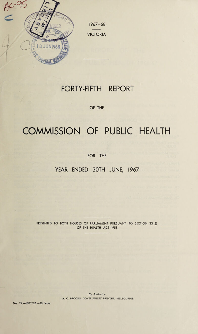 1967-68 FORTY-FIFTH REPORT OF THE COMMISSION OF PUBLIC HEALTH FOR THE YEAR ENDED 30TH JUNE, 1967 PRESENTED TO BOTH HOUSES OF PARLIAMENT PURSUANT TO SECTION 23(3) OF THE HEALTH ACT 1958. No. 29.—8927/67.—30 cents By Authority: A. C. BROOKS, GOVERNMENT PRINTER, MELBOURNE.