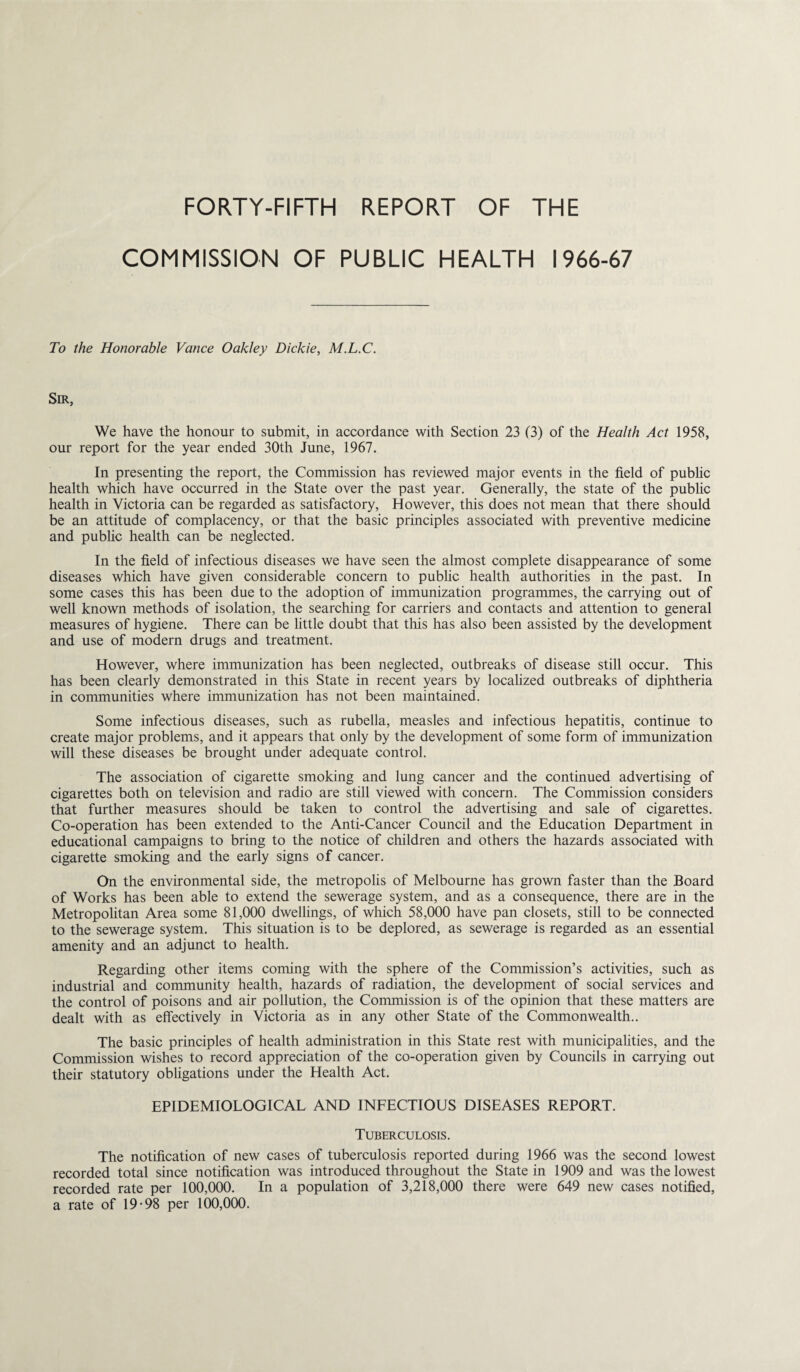 FORTY-FIFTH REPORT OF THE COMMISSION OF PUBLIC HEALTH 1966-67 To the Honorable Vance Oakley Dickie, M.L.C. Sir, We have the honour to submit, in accordance with Section 23 (3) of the Health Act 1958, our report for the year ended 30th June, 1967. In presenting the report, the Commission has reviewed major events in the field of public health which have occurred in the State over the past year. Generally, the state of the public health in Victoria can be regarded as satisfactory, However, this does not mean that there should be an attitude of complacency, or that the basic principles associated with preventive medicine and public health can be neglected. In the field of infectious diseases we have seen the almost complete disappearance of some diseases which have given considerable concern to public health authorities in the past. In some cases this has been due to the adoption of immunization programmes, the carrying out of well known methods of isolation, the searching for carriers and contacts and attention to general measures of hygiene. There can be little doubt that this has also been assisted by the development and use of modern drugs and treatment. However, where immunization has been neglected, outbreaks of disease still occur. This has been clearly demonstrated in this State in recent years by localized outbreaks of diphtheria in communities where immunization has not been maintained. Some infectious diseases, such as rubella, measles and infectious hepatitis, continue to create major problems, and it appears that only by the development of some form of immunization will these diseases be brought under adequate control. The association of cigarette smoking and lung cancer and the continued advertising of cigarettes both on television and radio are still viewed with concern. The Commission considers that further measures should be taken to control the advertising and sale of cigarettes. Co-operation has been extended to the Anti-Cancer Council and the Education Department in educational campaigns to bring to the notice of children and others the hazards associated with cigarette smoking and the early signs of cancer. On the environmental side, the metropolis of Melbourne has grown faster than the Board of Works has been able to extend the sewerage system, and as a consequence, there are in the Metropolitan Area some 81,000 dwellings, of which 58,000 have pan closets, still to be connected to the sewerage system. This situation is to be deplored, as sewerage is regarded as an essential amenity and an adjunct to health. Regarding other items coming with the sphere of the Commission’s activities, such as industrial and community health, hazards of radiation, the development of social services and the control of poisons and air pollution, the Commission is of the opinion that these matters are dealt with as effectively in Victoria as in any other State of the Commonwealth.. The basic principles of health administration in this State rest with municipalities, and the Commission wishes to record appreciation of the co-operation given by Councils in carrying out their statutory obligations under the Health Act. EPIDEMIOLOGICAL AND INFECTIOUS DISEASES REPORT. Tuberculosis. The notification of new cases of tuberculosis reported during 1966 was the second lowest recorded total since notification was introduced throughout the State in 1909 and was the lowest recorded rate per 100,000. In a population of 3,218,000 there were 649 new cases notified, a rate of 19-98 per 100,000.