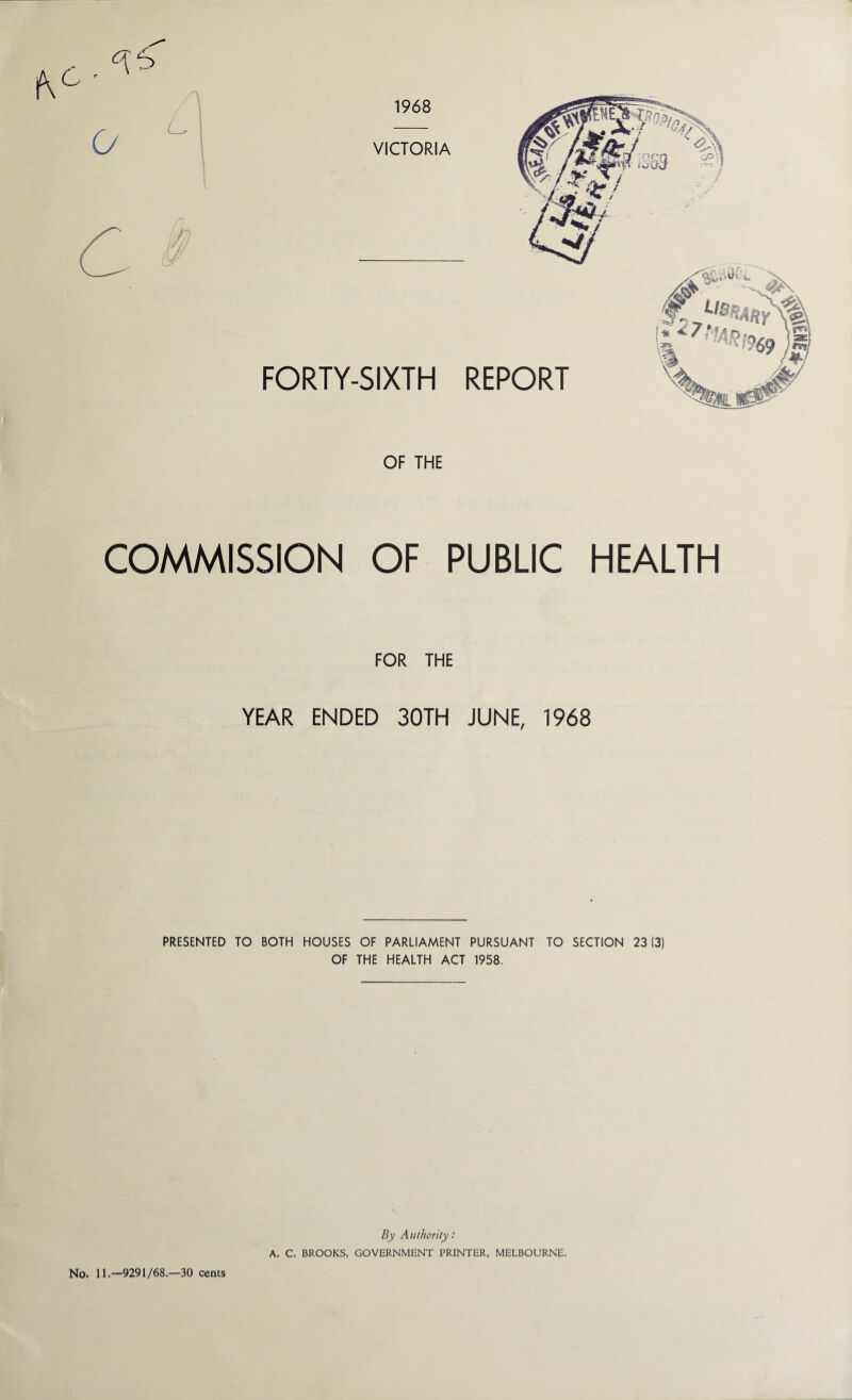 1968 i VICTORIA FORTY-SIXTH REPORT OF THE COMMISSION OF PUBLIC HEALTH FOR THE YEAR ENDED 30TH JUNE, 1968 PRESENTED TO BOTH HOUSES OF PARLIAMENT PURSUANT TO SECTION 23(3) OF THE HEALTH ACT 1958. By Authority: A. C. BROOKS, GOVERNMENT PRINTER, MELBOURNE. No. 11.—9291/68.—30 cents