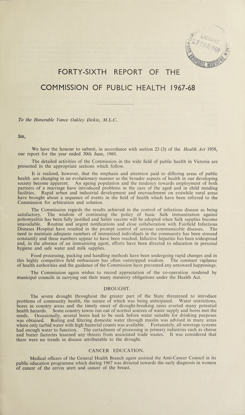 FORTY-SIXTH REPORT OF THE COMMISSION OF PUBLIC HEALTH 1967-68 To the Honorable Vance Oakley Dickie, M.L.C. Sir, We have the honour to submit, in accordance with section 23 (3) of the Health Act 1958, our report for the year ended 30th June, 1968. The detailed activities of the Commission in the wide field of public health in Victoria are presented in the appropriate sections which follow. It is realized, however, that the emphasis and attention paid to differing areas of public health are changing in an evolutionary manner as the broader aspects of health in our developing society become apparent. An ageing population and the tendency towards employment of both partners of a marriage have introduced problems in the care of the aged and in child minding facilities. Rapid urban and industrial development and encroachment on erstwhile rural areas have brought about a sequence of events in the field of health which have been referred to the Commission for arbitration and solution. The Commission regards the results achieved in the control of infectious disease as being satisfactory. The wisdom of continuing the policy of basic Salk immunization against poliomyelitis has been fully justified and Sabin vaccine will be adopted when Salk supplies become unavailable. Routine and urgent notifications and close collaboration with Fairfield Infectious Diseases Hospital have resulted in the prompt control of serious communicable diseases. The need to maintain adequate numbers of immunized individuals in the community has been stressed constantly and these numbers appear to have been reached. Infective hepatitis has been widespread and, in the absence of an immunizing agent, efforts have been directed to education in personal hygiene and safe water and milk supplies. Food processing, packing and handling methods have been undergoing rapid changes and in this highly competitive field enthusiasm has often outstripped wisdom. The constant vigilance of health authorities and the guidance of the Commission have prevented any untoward happenings. The Commission again wishes to record appreciation of the co-operation rendered by municipal councils in carrying out their many statutory obligations under the Health Act. DROUGHT. The severe drought throughout the greater part of the State threatened to introduce problems of community health, the nature of which was being anticipated. Water restrictions, bores in country areas and the timely onset of drought-breaking rains averted many potential health hazards. Some country towns ran out of normal sources of water supply and bores met the needs. Occasionally, several bores had to be sunk before water suitable for drinking purposes was obtained. Boiling and filtering domestic water through muslin was advised in many areas where only turbid water with high bacterial counts was available. Fortunately, all sewerage systems had enough water to function. The curtailment of processing in primary industries such as cheese and butter factories lessened any threats from associated trade wastes. It was considered that there were no trends in disease attributable to the drought. CANCER EDUCATION. Medical officers of the General Health Branch again assisted the Anti-Cancer Council in its public education programme which during 1967 was directed towards the early diagnosis in women of cancer of the cervix uteri and cancer of the breast.