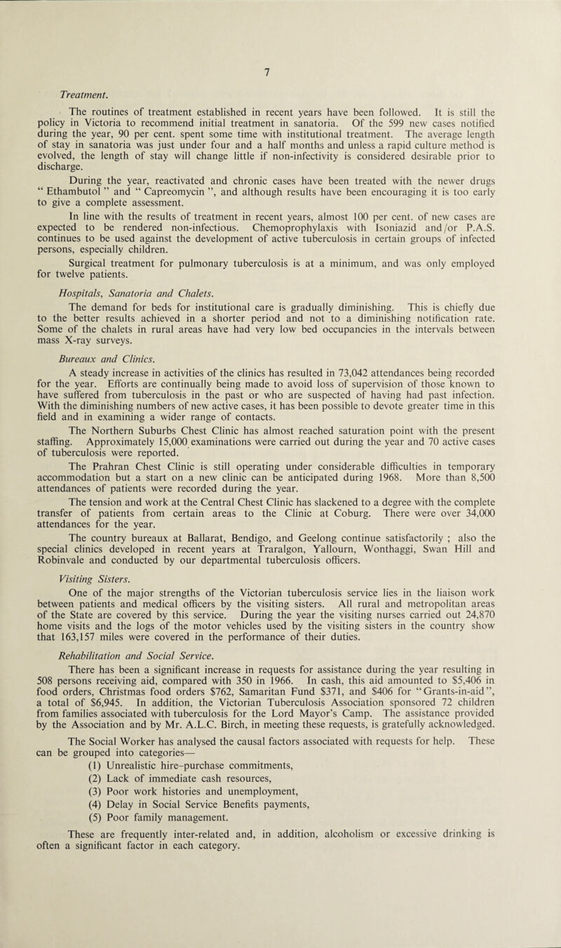 Treatment. The routines of treatment established in recent years have been followed. It is still the policy in Victoria to recommend initial treatment in sanatoria. Of the 599 new cases notified during the year, 90 per cent, spent some time with institutional treatment. The average length of stay in sanatoria was just under four and a half months and unless a rapid culture method is evolved, the length of stay will change little if non-infectivity is considered desirable prior to discharge. During the year, reactivated and chronic cases have been treated with the newer drugs “ Ethambutol ” and “ Capreomycin ”, and although results have been encouraging it is too early to give a complete assessment. In line with the results of treatment in recent years, almost 100 per cent, of new cases are expected to be rendered non-infectious. Chemoprophylaxis with Isoniazid and/or P.A.S. continues to be used against the development of active tuberculosis in certain groups of infected persons, especially children. Surgical treatment for pulmonary tuberculosis is at a minimum, and was only employed for twelve patients. Hospitals, Sanatoria and Chalets. The demand for beds for institutional care is gradually diminishing. This is chiefly due to the better results achieved in a shorter period and not to a diminishing notification rate. Some of the chalets in rural areas have had very low bed occupancies in the intervals between mass X-ray surveys. Bureaux and Clinics. A steady increase in activities of the clinics has resulted in 73,042 attendances being recorded for the year. Efforts are continually being made to avoid loss of supervision of those known to have suffered from tuberculosis in the past or who are suspected of having had past infection. With the diminishing numbers of new active cases, it has been possible to devote greater time in this field and in examining a wider range of contacts. The Northern Suburbs Chest Clinic has almost reached saturation point with the present staffing. Approximately 15,000 examinations were carried out during the year and 70 active cases of tuberculosis were reported. The Prahran Chest Clinic is still operating under considerable difficulties in temporary accommodation but a start on a new clinic can be anticipated during 1968. More than 8,500 attendances of patients were recorded during the year. The tension and work at the Central Chest Clinic has slackened to a degree with the complete transfer of patients from certain areas to the Clinic at Coburg. There were over 34,000 attendances for the year. The country bureaux at Ballarat, Bendigo, and Geelong continue satisfactorily ; also the special clinics developed in recent years at Traralgon, Yallourn, Wonthaggi, Swan Hill and Robinvale and conducted by our departmental tuberculosis officers. Visiting Sisters. One of the major strengths of the Victorian tuberculosis service lies in the liaison work between patients and medical officers by the visiting sisters. All rural and metropolitan areas of the State are covered by this service. During the year the visiting nurses carried out 24,870 home visits and the logs of the motor vehicles used by the visiting sisters in the country show that 163,157 miles were covered in the performance of their duties. Rehabilitation and Social Service. There has been a significant increase in requests for assistance during the year resulting in 508 persons receiving aid, compared with 350 in 1966. In cash, this aid amounted to $5,406 in food orders, Christmas food orders $762, Samaritan Fund $371, and $406 for “ Grants-in-aid ”, a total of $6,945. In addition, the Victorian Tuberculosis Association sponsored 72 children from families associated with tuberculosis for the Lord Mayor’s Camp. The assistance provided by the Association and by Mr. A.L.C. Birch, in meeting these requests, is gratefully acknowledged. The Social Worker has analysed the causal factors associated with requests for help. These can be grouped into categories— (1) Unrealistic hire-purchase commitments, (2) Lack of immediate cash resources, (3) Poor work histories and unemployment, (4) Delay in Social Service Benefits payments, (5) Poor family management. These are frequently inter-related and, in addition, alcoholism or excessive drinking is often a significant factor in each category.
