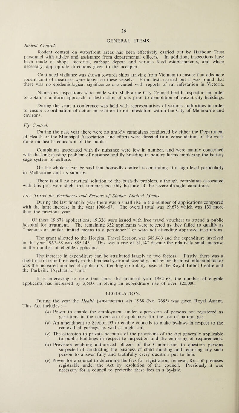 GENERAL ITEMS. Rodent Control. Rodent control on waterfront areas has been effectively carried out by Harbour Trust personnel with advice and assistance from departmental officers. In addition, inspections have been made of shops, factories, garbage depots and various food establishments, and where necessary, appropriate directions given to the occupier. Continued vigilance was shown towards ships arriving from Vietnam to ensure that adequate rodent control measures were taken on these vessels. From tests carried out it was found that there was no epidemiological significance associated with reports of rat infestation in Victoria. Numerous inspections were made with Melbourne City Council health inspectors in order to obtain a uniform approach to destruction of rats prior to demolition of vacant city buildings. During the year, a conference was held with representatives of various authorities in order to ensure co-ordination of action in relation to rat infestation within the City of Melbourne and environs. Fly Control. During the past year there were no anti-fly campaigns conducted by either the Department of Health or the Municipal Association, and efforts were directed to a consolidation of the work done on health education of the public. Complaints associated with fly nuisance were few in number, and were mainly concerned with the long existing problem of nuisance and fly breeding in poultry farms employing the battery cage system of culture. On the whole it can be said that house-fly control is continuing at a high level particularly in Melbourne and its suburbs. There is still no practical solution to the bush-fly problem, although complaints associated with this pest were slight this summer, possibly because of the severe drought conditions. Free Travel for Pensioners and Persons of Similar Limited Means. During the last financial year there was a small rise in the number of applications compared with the large increase in the year 1966-67. The overall total was 19,678 which was 130 more than the previous year. Of these 19,678 applications, 19,326 were issued with free travel vouchers to attend a public hospital for treatment. The remaining 352 applicants were rejected as they failed to qualify as “ persons of similar limited means to a pensioner ” or were not attending approved institutions. The grant allotted to the Hospital Travel Section was $89,000 and the expenditure involved in the year 1967-68 was $85,143. This was a rise of $1,147 despite the relatively small increase in the number of eligible applicants. The increase in expenditure can be attributed largely to two factors. Firstly, there was a slight rise in train fares early in the financial year and secondly, and by far the most influential factor was the increased number of applicants attending on a daily basis at the Royal Talbot Centre and the Parkville Psychiatric Unit. It is interesting to note that since the financial year 1962-63, the number of eligible applicants has increased by 3,500, involving an expenditure rise of over $25,000. LEGISLATION. During the year the Health {Amendment) Act 1968 (No. 7685) was given Royal Assent. This Act includes :— {a) Power to enable the employment under supervision of persons not registered as gas-fitters in the conversion of appliances for the use of natural gas. (b) An amendment to Section 93 to enable councils to make by-laws in respect to the removal of garbage as well as night-soil. (c) The extension to private hospitals of the provisions of the Act generally applicable to public buildings in respect to inspection and the enforcing of requirements. (d) Provision enabling authorized officers of the Commission to question persons suspected of conducting the business of child minding and requiring any such person to answer fully and truthfully every question put to him. (e) Power for a council to determine the fees for registration, renewal, &c., of premises registrable under the Act by resolution of the council. Previously it was necessary for a council to prescribe these fees in a by-law.