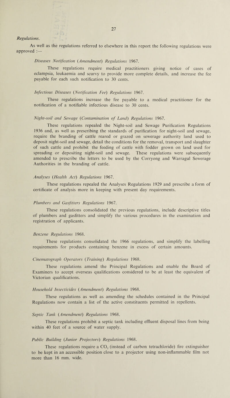 Regulations. As well as the regulations referred to elsewhere in this report the following regulations were approved :— Diseases Notification (Amendment) Regulations 1967. These regulations require medical practitioners giving notice of cases of eclampsia, leukaemia and scurvy to provide more complete details, and increase the fee payable for each such notification to 30 cents. Infectious Diseases (Notification Fee) Regulations 1967. These regulations increase the fee payable to a medical practitioner for the notification of a notifiable infectious disease to 30 cents. Night-soil and Sewage (Contamination of Land) Regulations 1967. These regulations repealed the Night-soil and Sewage Purification Regulations 1936 and, as well as prescribing the standards of purification for night-soil and sewage, require the branding of cattle reared or grazed on sewerage authority land used to deposit night-soil and sewage, detail the conditions for the removal, transport and slaughter of such cattle and prohibit the feeding of cattle with fodder grown on land used for spreading or depositing night-soil and sewage. These regulations were subsequently amended to prescribe the letters to be used by the Corryong and Warragul Sewerage Authorities in the branding of cattle. Analyses (Health Act) Regulations 1967. These regulations repealed the Analyses Regulations 1929 and prescribe a form of certificate of analysis more in keeping with present day requirements. Plumbers and Gas fitters Regulations 1967. These regulations consolidated the previous regulations, include descriptive titles of plumbers and gasfitters and simplify the various procedures in the examination and registration of applicants. Benzene Regulations 1968. These regulations consolidated the 1966 regulations, and simplify the labelling requirements for products containing benzene in excess of certain amounts. Cinematograph Operators (Training) Regulations 1968. These regulations amend the Principal Regulations and enable the Board of Examiners to accept overseas qualifications considered to be at least the equivalent of Victorian qualifications. Household Insecticides (Amendment) Regulations 1968. These regulations as well as amending the schedules contained in the Principal Regulations now contain a list of the active constituents permitted in repellents. Septic Tank (Amendment) Regulations 1968. These regulations prohibit a septic tank including effluent disposal lines from being within 40 feet of a source of water supply. Public Building (Junior Projectors) Regulations 1968. These regulations require a CO,2 (instead of carbon tetrachloride) fire extinguisher to be kept in an accessible position close to a projector using non-inflammable film not more than 16 mm. wide.