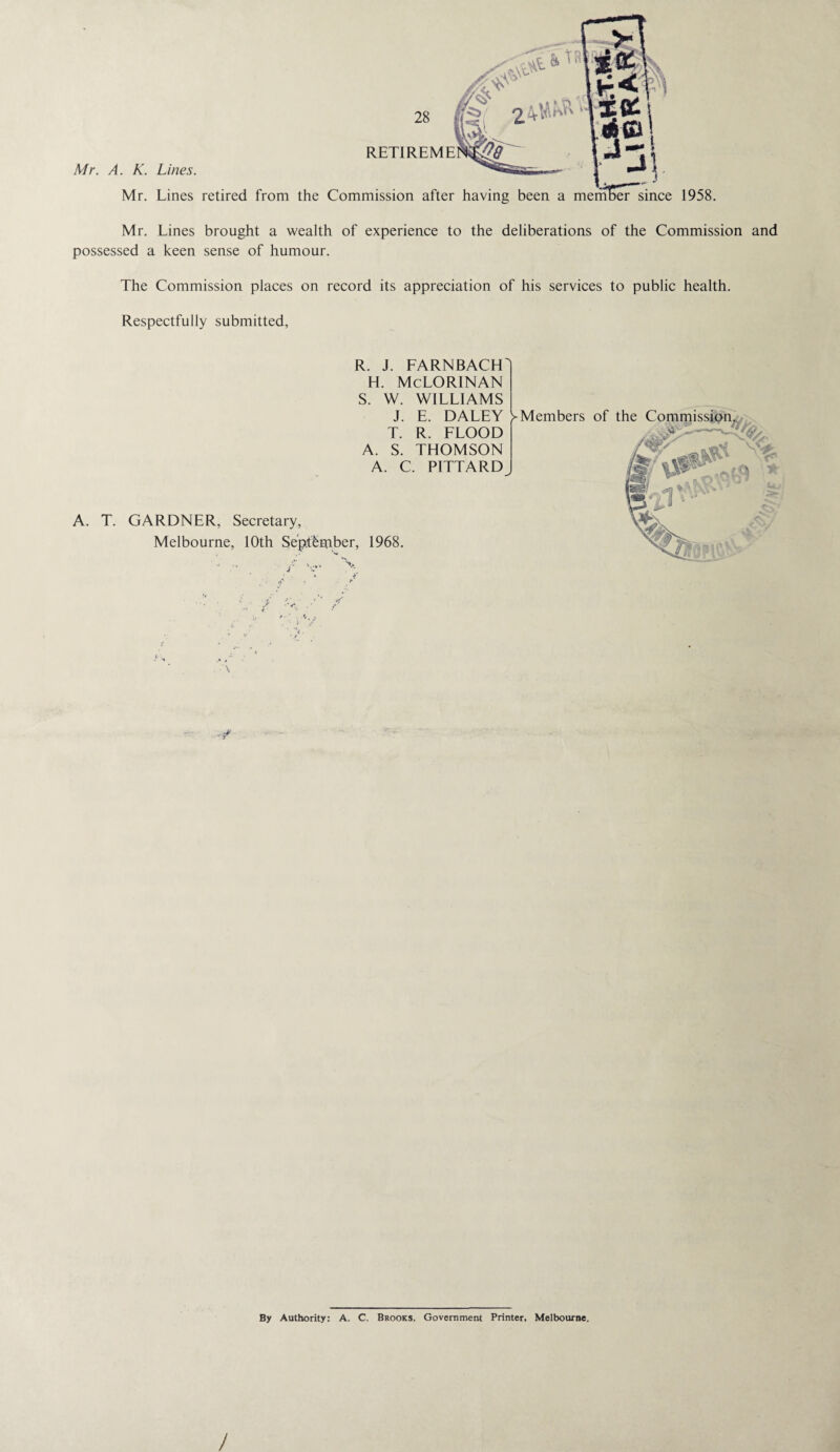 Mr. Lines retired from the Commission after having been a member since 1958. Mr. Lines brought a wealth of experience to the deliberations of the Commission and possessed a keen sense of humour. The Commission places on record its appreciation of his services to public health. Respectfully submitted, R. J. FARNBACH H. McLORINAN S. W. WILLIAMS J. E. DALEY T. R. FLOOD A. S. THOMSON A. C. PITTARD y Members of the Commission. * V* A. T. GARDNER, Secretary, Melbourne, 10th September, 1968. ■ j By Authority: A. C. Brooks, Government Printer, Melbourne, ’Vf