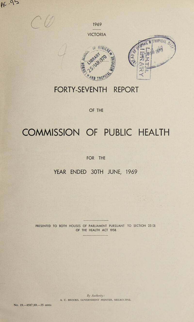 1969 VICTORIA FORTY-SEVENTH REPORT OF THE COMMISSION OF PUBLIC HEALTH FOR THE YEAR ENDED 30TH JUNE, 1969 PRESENTED TO BOTH HOUSES OF PARLIAMENT PURSUANT TO SECTION 23(3) OF THE HEALTH ACT 1958 No. 19.—8587/69—35 cents By Authority: A. C. BROOKS, GOVERNMENT PRINTER, MELBOURNE.