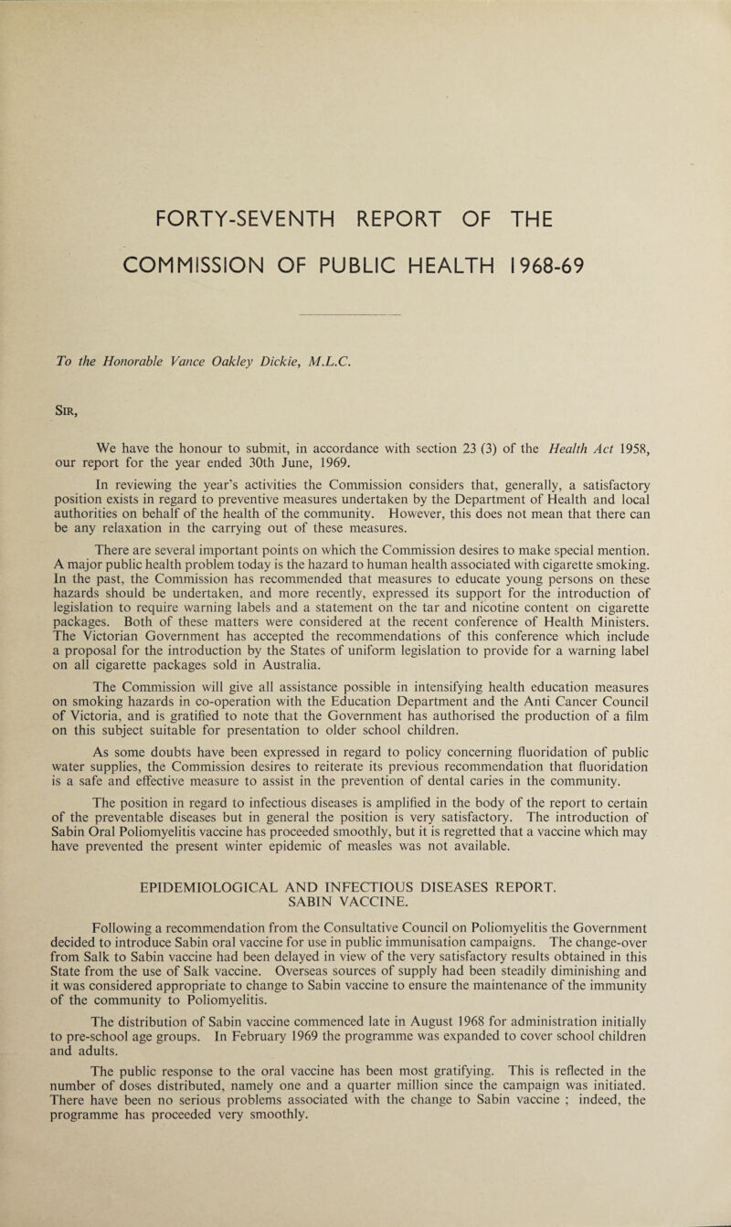 FORTY-SEVENTH REPORT OF THE COMMISSION OF PUBLIC HEALTH 1968-69 To the Honorable Vance Oakley Dickie, M.L.C. Sir, We have the honour to submit, in accordance with section 23 (3) of the Health Act 1958, our report for the year ended 30th June, 1969. In reviewing the year’s activities the Commission considers that, generally, a satisfactory position exists in regard to preventive measures undertaken by the Department of Health and local authorities on behalf of the health of the community. However, this does not mean that there can be any relaxation in the carrying out of these measures. There are several important points on which the Commission desires to make special mention. A major public health problem today is the hazard to human health associated with cigarette smoking. In the past, the Commission has recommended that measures to educate young persons on these hazards should be undertaken, and more recently, expressed its support for the introduction of legislation to require warning labels and a statement on the tar and nicotine content on cigarette packages. Both of these matters were considered at the recent conference of Health Ministers. The Victorian Government has accepted the recommendations of this conference which include a proposal for the introduction by the States of uniform legislation to provide for a warning label on all cigarette packages sold in Australia. The Commission will give all assistance possible in intensifying health education measures on smoking hazards in co-operation with the Education Department and the Anti Cancer Council of Victoria, and is gratified to note that the Government has authorised the production of a film on this subject suitable for presentation to older school children. As some doubts have been expressed in regard to policy concerning fluoridation of public water supplies, the Commission desires to reiterate its previous recommendation that fluoridation is a safe and effective measure to assist in the prevention of dental caries in the community. The position in regard to infectious diseases is amplified in the body of the report to certain of the preventable diseases but in general the position is very satisfactory. The introduction of Sabin Oral Poliomyelitis vaccine has proceeded smoothly, but it is regretted that a vaccine which may have prevented the present winter epidemic of measles was not available. EPIDEMIOLOGICAL AND INFECTIOUS DISEASES REPORT. SABIN VACCINE. Following a recommendation from the Consultative Council on Poliomyelitis the Government decided to introduce Sabin oral vaccine for use in public immunisation campaigns. The change-over from Salk to Sabin vaccine had been delayed in view of the very satisfactory results obtained in this State from the use of Salk vaccine. Overseas sources of supply had been steadily diminishing and it was considered appropriate to change to Sabin vaccine to ensure the maintenance of the immunity of the community to Poliomyelitis. The distribution of Sabin vaccine commenced late in August 1968 for administration initially to pre-school age groups. In February 1969 the programme was expanded to cover school children and adults. The public response to the oral vaccine has been most gratifying. This is reflected in the number of doses distributed, namely one and a quarter million since the campaign was initiated. There have been no serious problems associated with the change to Sabin vaccine ; indeed, the programme has proceeded very smoothly.