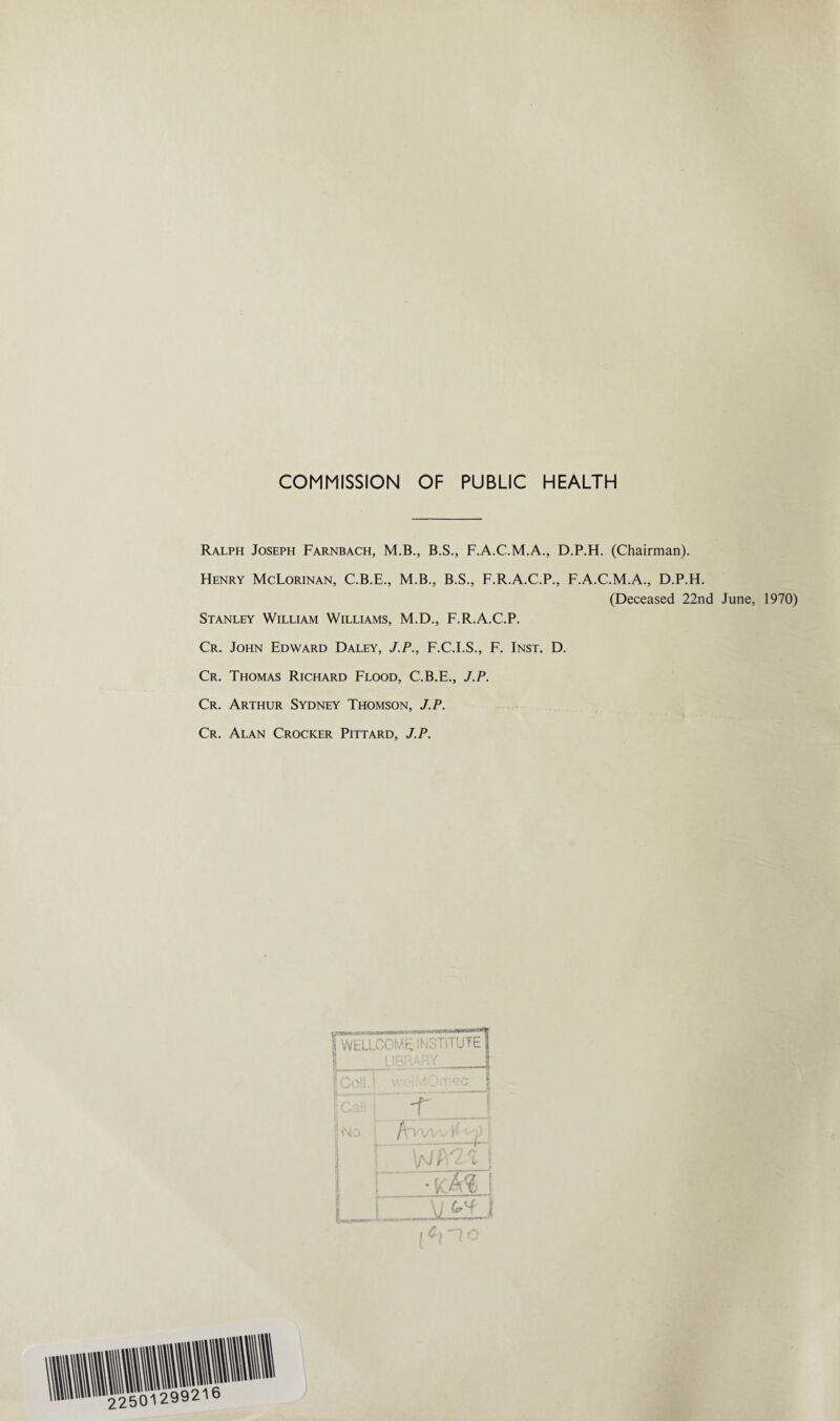 COMMISSION OF PUBLIC HEALTH Ralph Joseph Farnbach, M.B., B.S., F.A.C.M.A., D.P.H. (Chairman). Henry McLorinan, C.B.E., M.B., B.S., F.R.A.C.P., F.A.C.M.A., D.P.H. (Deceased 22nd June, 1970) Stanley William Williams, M.D., F.R.A.C.P. Cr. John Edward Daley, J.P., F.C.I.S., F. Inst. D. Cr. Thomas Richard Flood, C.B.E., J.P. Cr. Arthur Sydney Thomson, J.P. Cr. Alan Crocker Pittard, J.P. WELLCOME INSTITUTE I