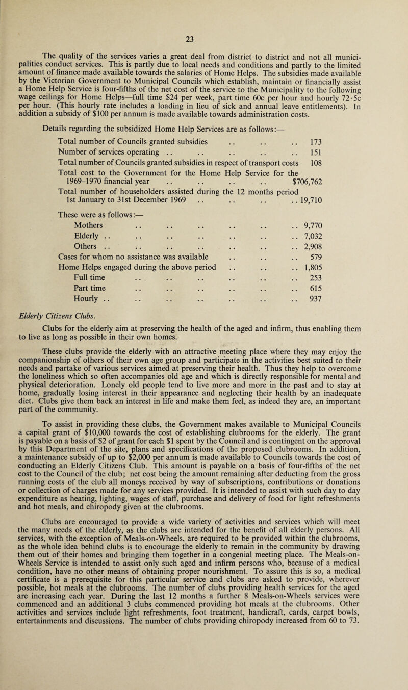 The quality of the services varies a great deal from district to district and not all munici¬ palities conduct services. This is partly due to local needs and conditions and partly to the limited amount of finance made available towards the salaries of Home Helps. The subsidies made available by the Victorian Government to Municipal Councils which establish, maintain or financially assist a Home Help Service is four-fifths of the net cost of the service to the Municipality to the following wage ceilings for Home Helps—full time $24 per week, part time 60c per hour and hourly 72 • 5c per hour. (This hourly rate includes a loading in lieu of sick and annual leave entitlements). In addition a subsidy of $100 per annum is made available towards administration costs. Details regarding the subsidized Home Help Services are as follows:— Total number of Councils granted subsidies .. .. .. 173 Number of services operating .. .. .. .. .. 151 Total number of Councils granted subsidies in respect of transport costs 108 Total cost to the Government for the Home Help Service for the 1969-1970 financial year .. .. .. .. $706,762 Total number of householders assisted during the 12 months period 1st January to 31st December 1969 .. .. .. .. 19,710 These were as follows:— Mothers .. .. .. .. .. .. 9,770 Elderly .. .. .. .. .. .. .. 7,032 Others .. .. .. .. .. .. .. 2,908 Cases for whom no assistance was available .. .. .. 579 Home Helps engaged during the above period .. .. .. 1,805 Full time .. .. .. .. .. .. 253 Part time .. .. .. .. .. .. 615 Hourly .. .. .. .. .. .. .. 937 Elderly Citizens Clubs. Clubs for the elderly aim at preserving the health of the aged and infirm, thus enabling them to live as long as possible in their own homes. These clubs provide the elderly with an attractive meeting place where they may enjoy the companionship of others of their own age group and participate in the activities best suited to their needs and partake of various services aimed at preserving their health. Thus they help to overcome the loneliness which so often accompanies old age and which is directly responsible for mental and physical deterioration. Lonely old people tend to live more and more in the past and to stay at home, gradually losing interest in their appearance and neglecting their health by an inadequate diet. Clubs give them back an interest in life and make them feel, as indeed they are, an important part of the community. To assist in providing these clubs, the Government makes available to Municipal Councils a capital grant of $10,000 towards the cost of establishing clubrooms for the elderly. The grant is payable on a basis of $2 of grant for each $1 spent by the Council and is contingent on the approval by this Department of the site, plans and specifications of the proposed clubrooms. In addition, a maintenance subsidy of up to $2,000 per annum is made available to Councils towards the cost of conducting an Elderly Citizens Club. This amount is payable on a basis of four-fifths of the net cost to the Council of the club; net cost being the amount remaining after deducting from the gross running costs of the club all moneys received by way of subscriptions, contributions or donations or collection of charges made for any services provided. It is intended to assist with such day to day expenditure as heating, lighting, wages of staff, purchase and delivery of food for light refreshments and hot meals, and chiropody given at the clubrooms. Clubs are encouraged to provide a wide variety of activities and services which will meet the many needs of the elderly, as the clubs are intended for the benefit of all elderly persons. All services, with the exception of Meals-on-Wheels, are required to be provided within the clubrooms, as the whole idea behind clubs is to encourage the elderly to remain in the community by drawing them out of their homes and bringing them together in a congenial meeting place. The Meals-on- Wheels Service is intended to assist only such aged and infirm persons who, because of a medical condition, have no other means of obtaining proper nourishment. To assure this is so, a medical certificate is a prerequisite for this particular service and clubs are asked to provide, wherever possible, hot meals at the clubrooms. The number of clubs providing health services for the aged are increasing each year. During the last 12 months a further 8 Meals-on-Wheels services were commenced and an additional 3 clubs commenced providing hot meals at the clubrooms. Other activities and services include light refreshments, foot treatment, handicraft, cards, carpet bowls, entertainments and discussions. The number of clubs providing chiropody increased from 60 to 73.