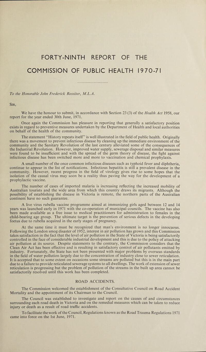 FORTY-NINTH REPORT OF THE COMMISSION OF PUBLIC HEALTH 1970-71 To the Honorable John Frederick Rossiter, M.L.A. Sir, We have the honour to submit, in accordance with Section 23 (3) of the Health Act 1958, our report for the year ended 30th June, 1971. Once again the Commission has pleasure in reporting that generally a satisfactory position exists in regard to preventive measures undertaken by the Department of Health and local authorities on behalf of the health of the community. The statement “History repeats itself” is well illustrated in the field of public health. Originally there was a movement to prevent infectious disease by cleaning up the immediate environment of the community and the Sanitary Revolution of the last century alleviated some of the consequences of the Industrial Revolution. However, improved water supply, sewerage disposal and similar measures were found to be insufficient and with the spread of the germ theory of disease, the fight against infectious disease has been switched more and more to vaccination and chemical prophylaxis. A small number of the once common infectious diseases such as typhoid fever and diphtheria, continue to appear in the list of notifications. Infectious hepatitis is still a prevalent disease in the community. However, recent progress in the field of virology gives rise to some hopes that the isolation of the causal virus may soon be a reality thus paving the way for the development of a prophylactic vaccine. The number of cases of imported malaria is increasing reflecting the increased mobility of Australian tourists and the wide area from which this country draws its migrants. Although the possibility of establishing the disease in Victoria is remote, the northern parts of the Australian continent have no such guarantee. A live virus rubella vaccine programme aimed at immunizing girls aged between 12 and 14 years was launched early in 1971 with the co-operation of municipal councils. The vaccine has also been made available as a free issue to medical practitioners for administration to females in the child-bearing age group. The ultimate target is the prevention of serious defects in the developing foetus due to rubella acquired in the early stages of pregnancy. At the same time it must be recognized that man’s environment is no longer innocuous. Following the London smog disaster of 1952, interest in air pollution has grown and this Commission takes satisfaction in the fact that the level of air pollution in the State of Victoria is being satisfactorily controlled in the face of considerable industrial development and this is due to the policy of attacking air pollution at its source. Despite statements to the contrary, the Commission considers that the Clean Air Act has been effective and is resulting in satisfactory control of air pollutants emitted by industry. Fortunately, the State has not been presented with major problems by overseas standards in the field of water pollution largely due to the concentration of industry close to sewer reticulation. It is accepted that to some extent on occasions some streams are polluted but this is in the main part due to a failure to provide reticulated sewerage systems to all dwellings. The work of extension of sewer reticulation is progressing but the problem of pollution of the streams in the built up area cannot be satisfactorily resolved until this work has been completed. ROAD ACCIDENTS. The Commission welcomed the establishment of the Consultative Council on Road Accident Mortality and the appointment of its Chairman to the Council. The Council was established to investigate and report on the causes of and circumstances surrounding each road death in Victoria and on the remedial measures which can be taken to reduce injury or death as a result of road traffic accidents. To facilitate the work of the Council, Regulations known as the Road Trauma Regulations 1971 came into force on the 1st June, 1971.