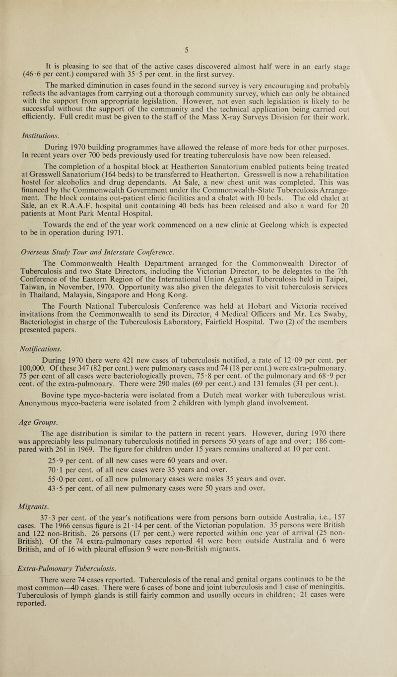 It is pleasing to see that of the active cases discovered almost half were in an early stage (46-6 per cent.) compared with 35-5 per cent, in the first survey. The marked diminution in cases found in the second survey is very encouraging and probably reflects the advantages from carrying out a thorough community survey, which can only be obtained with the support from appropriate legislation. However, not even such legislation is likely to be successful without the support of the community and the technical application being carried out efficiently. Full credit must be given to the staff of the Mass X-ray Surveys Division for their work. Institutions. During 1970 building programmes have allowed the release of more beds for other purposes. In recent years over 700 beds previously used for treating tuberculosis have now been released. The completion of a hospital block at Heatherton Sanatorium enabled patients being treated at Gresswell Sanatorium (164 beds) to be transferred to Heatherton. Gresswell is now a rehabilitation hostel for alcoholics and drug dependants. At Sale, a new chest unit was completed. This was financed by the Commonwealth Government under the Commonwealth-State Tuberculosis Arrange¬ ment. The block contains out-patient clinic facilities and a chalet with 10 beds. The old chalet at Sale, an ex R.A.A.F. hospital unit containing 40 beds has been released and also a ward for 20 patients at Mont Park Mental Hospital. Towards the end of the year work commenced on a new clinic at Geelong which is expected to be in operation during 1971. Overseas Study Tour and Interstate Conference. The Commonwealth Health Department arranged for the Commonwealth Director of Tuberculosis and two State Directors, including the Victorian Director, to be delegates to the 7th Conference of the Eastern Region of the International Union Against Tuberculosis held in Taipei, Taiwan, in November, 1970. Opportunity was also given the delegates to visit tuberculosis services in Thailand, Malaysia, Singapore and Hong Kong. The Fourth National Tuberculosis Conference was held at Hobart and Victoria received invitations from the Commonwealth to send its Director, 4 Medical Officers and Mr. Les Swaby, Bacteriologist in charge of the Tuberculosis Laboratory, Fairfield Hospital. Two (2) of the members presented papers. Notifications. During 1970 there were 421 new cases of tuberculosis notified, a rate of 12-09 per cent, per 100,000. Of these 347 (82 per cent.) were pulmonary cases and 74 (18 per cent.) were extra-pulmonary. 75 per cent of all cases were bacteriologically proven, 75-8 per cent, of the pulmonary and 68 -9 per cent, of the extra-pulmonary. There were 290 males (69 per cent.) and 131 females (31 per cent.). Bovine type myco-bacteria were isolated from a Dutch meat worker with tuberculous wrist. Anonymous myco-bacteria were isolated from 2 children with lymph gland involvement. Age Groups. The age distribution is similar to the pattern in recent years. However, during 1970 there was appreciably less pulmonary tuberculosis notified in persons 50 years of age and over; 186 com¬ pared with 261 in 1969. The figure for children under 15 years remains unaltered at 10 per cent. 25 -9 per cent, of all new cases were 60 years and over. 70 • 1 per cent, of all new cases were 35 years and over. 55 -0 per cent, of all new pulmonary cases were males 35 years and over. 43-5 per cent, of all new pulmonary cases were 50 years and over. Migrants. 37-3 per cent, of the year’s notifications were from persons born outside Australia, i.e., 157 cases. The 1966 census figure is 21 • 14 per cent, of the Victorian population. 35 persons were British and 122 non-British. 26 persons (17 per cent.) were reported within one year of arrival (25 non- British). Of the 74 extra-pulmonary cases reported 41 were born outside Australia and 6 were British, and of 16 with pleural effusion 9 were non-British migrants. Extra-Pulmonary Tuberculosis. There were 74 cases reported. Tuberculosis of the renal and genital organs continues to be the most common—40 cases. There were 6 cases of bone and joint tuberculosis and 1 case of meningitis. Tuberculosis of lymph glands is still fairly common and usually occurs in children; 21 cases were reported.