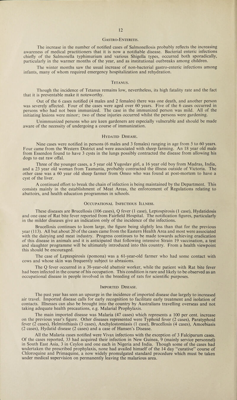 G astro-Enteritis . The increase in the number of notified cases of Salmonellosis probably reflects the increasing awareness of medical practitioners that it is now a notifiable disease. Bacterial enteric infections chiefly of the Salmonella typhimurium and various Shigella types, occurred both sporadically, particularly in the warmer months of the year, and as institutional outbreaks among children. The winter months saw the usual increase of non-bacterial gastro-enteric infections among infants, many of whom required emergency hospitalization and rehydration. Tetanus. Though the incidence of Tetanus remains low, nevertheless, its high fatality rate and the fact that it is preventable make it noteworthy. Out of the 6 cases notified (4 males and 2 females) there was one death, and another person was severely affected. Four of the cases were aged over 60 years. Five of the 6 cases occurred in persons who had not been immunized. The case in the immunized person was mild. All of the initiating lesions were minor; two of these injuries occurred whilst the persons were gardening. Unimmunized persons who are keen gardeners are especially vulnerable and should be made aware of the necessity of undergoing a course of immunization. Hydatid Disease. Nine cases were notified in persons (6 males and 3 females) ranging in age from 5 to 60 years. Four came from the Western District and were associated with sheep farming. An 18 year old male from Essendon found to have 3 cysts in the lungs possibly contracted the disease from allowing his dogs to eat raw offal. Three of the younger cases, a 5 year old Yugoslav girl, a 16 year old boy from Madras, India, and a 23 year old woman from Tasmania, probably contracted the illness outside of Victoria. The other case was a 60 year old sheep farmer from Omeo who was found at post-mortem to have a cyst of the liver. A continued effort to break the chain of infection is being maintained by the Department. This consists mainly in the establishment of Meat Areas, the enforcement of Regulations relating to abattoirs, and health education programmes in schools. Occupational Infectious Illness. These diseases are Brucellosis (106 cases), Q fever (1 case), Leptospirosis (1 case), Hydatidosis and one case of Rat bite fever reported from Fairfield Hospital. The notification figures, particularly in the milder diseases give an indication only of the incidence of the infections. Brucellosis continues to loom large, the figure being slightly less than that for the previous year (113). All but about 20 of the cases came from the Eastern Health Area and most were associated with the dairying and meat industry. Progress continues to be made towards achieving eradication of this disease in animals and it is anticipated that following intensive Strain 19 vaccination, a test and slaughter programme will be ultimately introduced into this country. From a health viewpoint this should be encouraged. The case of Leptespirosis (pomona) was a 61-year-old farmer who had some contact with cows and whose skin was frequently subject to abrasions. The Q fever occurred in a 38-year-old abattoir worker, while the patient with Rat bite fever had been infected in the course of his occupation. This condition is rare and likely to be observed as an occupational disease in people involved in the breeding of rats for scientific purposes. Imported Disease. The past year has seen an upsurge in the incidence of imported disease due largely to increased air travel. Imported disease calls for early recognition to facilitate early treatment and isolation of contacts. Illnesses can also be brought into the country by Australians travelling overseas and not taking adequate health precautions, e.g. Malarial Prophylaxis. The main imported disease was Malaria (47 cases) which represents a 100 per cent, increase on the previous year’s figure. Other diseases represented were Typhoid fever (2 cases), Paratyphoid fever (2 cases), Helminthiasis (3 cases), Anchylostomiasis (1 case), Brucellosis (4 cases), Amoebiasis (2 cases), Hydatid disease (2 cases) and a case of Hansen’s Disease. All the Malaria cases notified were Vivax infections with the exception of 3 Falciparum cases. Of the cases reported, 33 had acquired their infection in New Guinea, 9 (mainly service personnel) in South East Asia, 3 in Ceylon and one each in Nigeria and India. Though some of the cases had undertaken the prescribed prophylaxis, none had availed himself of the 14 day “curative” course of Chloroquine and Primaquine, a now widely promulgated standard procedure which must be taken under medical supervision on permanently leaving the malarious area.