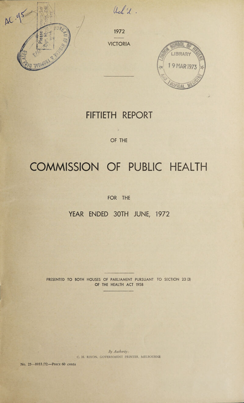 FIFTIETH REPORT OF THE COMMISSION OF PUBLIC HEALTH FOR THE YEAR ENDED 30TH JUNE, 1972 PRESENTED TO BOTH HOUSES OF PARLIAMENT PURSUANT TO SECTION 23(3) OF THE HEALTH ACT 1958 By Authority: C. H. RIXON, GOVERNMENT PRINTER, MELBOURNE No. 25—8933/72—Price 60 cents