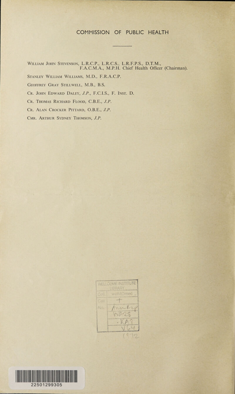 COMMISSION OF PUBLIC HEALTH William John Stevenson, L.R.C.P., L.R.C.S., L.R.F.P.S., D.T.M., F.A.C.M.A., M.P.H. Chief Health Officer (Chairman). Stanley William Williams, M.D., F.R.A.C.P. Geoffrey Gray Stillwell, M.B., B.S. Cr. John Edward Daley, J.P., F.C.I.S., F. Inst. D. Cr. Thomas Richard Flood, C.B.E., J.P. Cr. Alan Crocker Pittard, O.B.E., J.P. Cmr. Arthur Sydney Thomson, J.P. 2250 29 9305