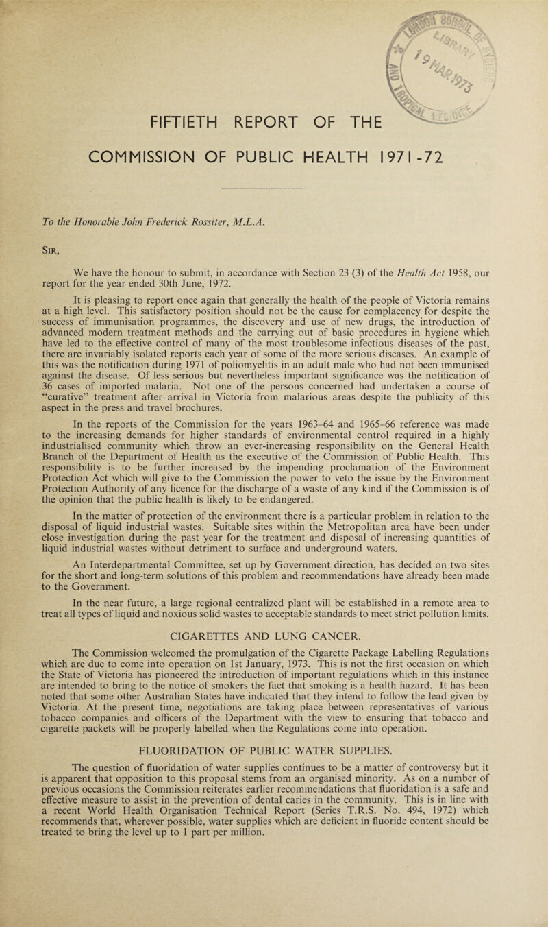 COMMISSION OF PUBLIC HEALTH 1971-72 To the Honorable John Frederick Rossiter, M.L.A. Sir, We have the honour to submit, in accordance with Section 23 (3) of the Health Act 1958, our report for the year ended 30th June, 1972. It is pleasing to report once again that generally the health of the people of Victoria remains at a high level. This satisfactory position should not be the cause for complacency for despite the success of immunisation programmes, the discovery and use of new drugs, the introduction of advanced modern treatment methods and the carrying out of basic procedures in hygiene which have led to the effective control of many of the most troublesome infectious diseases of the past, there are invariably isolated reports each year of some of the more serious diseases. An example of this was the notification during 1971 of poliomyelitis in an adult male who had not been immunised against the disease. Of less serious but nevertheless important significance was the notification of 36 cases of imported malaria. Not one of the persons concerned had undertaken a course of “curative” treatment after arrival in Victoria from malarious areas despite the publicity of this aspect in the press and travel brochures. In the reports of the Commission for the years 1963-64 and 1965-66 reference was made to the increasing demands for higher standards of environmental control required in a highly industrialised community which throw an ever-increasing responsibility on the General Health Branch of the Department of Health as the executive of the Commission of Public Health. This responsibility is to be further increased by the impending proclamation of the Environment Protection Act which will give to the Commission the power to veto the issue by the Environment Protection Authority of any licence for the discharge of a waste of any kind if the Commission is of the opinion that the public health is likely to be endangered. In the matter of protection of the environment there is a particular problem in relation to the disposal of liquid industrial wastes. Suitable sites within the Metropolitan area have been under close investigation during the past year for the treatment and disposal of increasing quantities of liquid industrial wastes without detriment to surface and underground waters. An Interdepartmental Committee, set up by Government direction, has decided on two sites for the short and long-term solutions of this problem and recommendations have already been made to the Government. In the near future, a large regional centralized plant will be established in a remote area to treat all types of liquid and noxious solid wastes to acceptable standards to meet strict pollution limits. CIGARETTES AND LUNG CANCER. The Commission welcomed the promulgation of the Cigarette Package Labelling Regulations which are due to come into operation on 1st January, 1973. This is not the first occasion on which the State of Victoria has pioneered the introduction of important regulations which in this instance are intended to bring to the notice of smokers the fact that smoking is a health hazard. It has been noted that some other Australian States have indicated that they intend to follow the lead given by Victoria. At the present time, negotiations are taking place between representatives of various tobacco companies and officers of the Department with the view to ensuring that tobacco and cigarette packets will be properly labelled when the Regulations come into operation. FLUORIDATION OF PUBLIC WATER SUPPLIES. The question of fluoridation of water supplies continues to be a matter of controversy but it is apparent that opposition to this proposal stems from an organised minority. As on a number of previous occasions the Commission reiterates earlier recommendations that fluoridation is a safe and effective measure to assist in the prevention of dental caries in the community. This is in line with a recent World Health Organisation Technical Report (Series T.R.S. No. 494, 1972) which recommends that, wherever possible, water supplies which are deficient in fluoride content should be