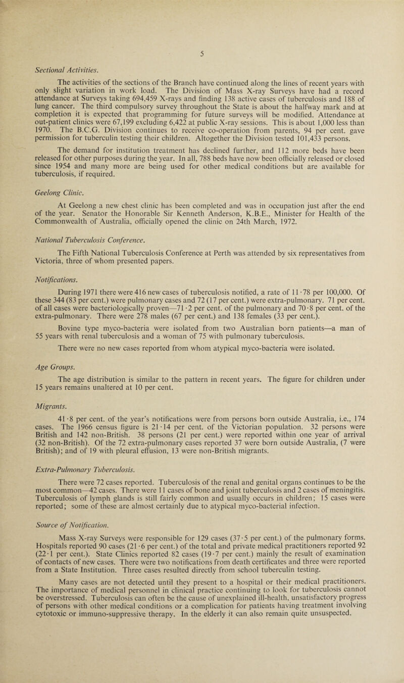 Sectional Activities. The activities of the sections of the Branch have continued along the lines of recent years with only slight variation in work load. The Division of Mass X-ray Surveys have had a record attendance at Surveys taking 694,459 X-rays and finding 138 active cases of tuberculosis and 188 of lung cancer. The third compulsory survey throughout the State is about the halfway mark and at completion it is expected that programming for future surveys will be modified. Attendance at out-patient clinics were 67,199 excluding 6,422 at public X-ray sessions. This is about 1,000 less than 1970. The B.C.G. Division continues to receive co-operation from parents, 94 per cent, gave permission for tuberculin testing their children. Altogether the Division tested 101,433 persons. The demand for institution treatment has declined further, and 112 more beds have been released for other purposes during the year. In all, 788 beds have now been officially released or closed since 1954 and many more are being used for other medical conditions but are available for tuberculosis, if required. Geelong Clinic. At Geelong a new chest clinic has been completed and was in occupation just after the end of the year. Senator the Honorable Sir Kenneth Anderson, K.B.E., Minister for Health of the Commonwealth of Australia, officially opened the clinic on 24th March, 1972. National Tuberculosis Conference. The Fifth National Tuberculosis Conference at Perth was attended by six representatives from Victoria, three of whom presented papers. Notifications. During 1971 there were 416 new cases of tuberculosis notified, a rate of 11 - 78 per 100,000. Of these 344 (83 per cent.) were pulmonary cases and 72 (17 per cent.) were extra-pulmonary. 71 per cent, of all cases were bacteriologically proven—71 -2 per cent, of the pulmonary and 70-8 per cent, of the extra-pulmonary. There were 278 males (67 per cent.) and 138 females (33 per cent.). Bovine type myco-bacteria were isolated from two Australian born patients—a man of 55 years with renal tuberculosis and a woman of 75 with pulmonary tuberculosis. There were no new cases reported from whom atypical myco-bacteria were isolated. Age Groups. The age distribution is similar to the pattern in recent years. The figure for children under 15 years remains unaltered at 10 per cent. Migrants. 41 -8 per cent, of the year’s notifications were from persons born outside Australia, i.e., 174 cases. The 1966 census figure is 21-14 per cent, of the Victorian population. 32 persons were British and 142 non-British. 38 persons (21 per cent.) were reported within one year of arrival (32 non-British). Of the 72 extra-pulmonary cases reported 37 were born outside Australia, (7 were British); and of 19 with pleural effusion, 13 were non-British migrants. Extra-Pulmonary Tuberculosis. There were 72 cases reported. Tuberculosis of the renal and genital organs continues to be the most common—42 cases. There were 11 cases of bone and joint tuberculosis and 2 cases of meningitis. Tuberculosis of lymph glands is still fairly common and usually occurs in children; 15 cases were reported; some of these are almost certainly due to atypical myco-bacterial infection. Source of Notification. Mass X-ray Surveys were responsible for 129 cases (37-5 per cent.) of the pulmonary forms. Hospitals reported 90 cases (21-6 per cent.) of the total and private medical practitioners reported 92 (22-1 per cent.). State Clinics reported 82 cases (19-7 per cent.) mainly the result of examination of contacts of new cases. There were two notifications from death certificates and three were reported from a State Institution. Three cases resulted directly from school tuberculin testing. Many cases are not detected until they present to a hospital or their medical practitioners. The importance of medical personnel in clinical practice continuing to look for tuberculosis cannot be overstressed. Tuberculosis can often be the cause of unexplained ill-health, unsatisfactory progress of persons with other medical conditions or a complication for patients having treatment involving cytotoxic or immuno-suppressive therapy. In the elderly it can also remain quite unsuspected,