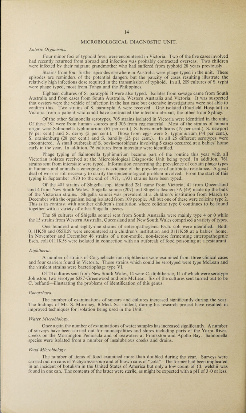 MICROBIOLOGICAL DIAGNOSTIC UNIT. Enteric Organisms. Four minor foci of typhoid fever were encountered in Victoria. Two of the five cases involved had recently returned from abroad and infection was probably contracted overseas. Two children were infected by their migrant grandmother who had suffered from typhoid 28 years previously. Strains from four further episodes elsewhere in Australia were phage-typed in the unit. These episodes are reminders of the potential dangers but the paucity of cases resulting illustrate the relatively high infectious dose required in the transmission of typhoid. In all, 209 cultures of S. typhi were phage typed, most from Tonga and the Philippines. Eighteen cultures of S. paratyphi B were also typed. Isolates from sewage came from South Australia and from cases from South Australia, Western Australia and Victoria. It was suspected that oysters were the vehicle of infection in the last case but extensive investigations were not able to confirm this. Two strains of S. paratyphi A were received. One isolated (Fairfield Hospital) in Victoria from a patient who could have contracted the infection abroad, the other from Sydney. Of the other Salmonella serotypes, 705 strains isolated in Victoria were identified in the unit. Of these 381 were from human sources and 306 from egg material. Most of the strains of human origin were Salmonella typhimurium (67 per cent.), S. bovis-morbificans (19 per cent.), S. newport (9 per cent.) and S. derby (5 per cent.). Those from eggs were S. typhimurium (44 per cent.), S. oranienburg (28 per cent.) and S. bareilly (25 per cent.). In all 25 different serotypes were encountered. A small outbreak of S. bovis-morbificans involving 5 cases occurred at a babies’ home early in the year. In addition, 76 cultures from interstate were identified. Phage typing of Salmonella typhimurium became part of the routine this year with all Victorian isolates received at the Microbiological Diagnostic Unit being typed. In addition, 761 strains sent from interstate were typed. Information concerning the prevalence of certain phage types in humans and animals is emerging as is evidence of the prevalence of antibiotic resistance. A great deal of work is still necessary to clarify the epidemiological problem involved. From the start of this typing in September 1970 to the end of 1971, 1,931 strains have been typed. Of the 401 strains of Shigella spp. identified 281 came from Victoria, 41 from Queensland and 4 from New South Wales. Shigella sonnei (207) and Shigella flexneri 3A (49) made up the bulk of the Victorian strains. Shigella sonnei was prevalent at a children’s institution from March to December with the organism being isolated from 109 people. All but one of these were colicine type 2. This is in contrast with another children’s institution where colicine type 0 continues to be found together with a variety of other Shigella species. The 68 cultures of Shigella sonnei sent from South Australia were mainly type 4 or 0 while the 15 strains from Western Australia, Queensland and New South Wales comprised a variety of types. One hundred and eighty-one strains of enteropathogenic Esch. coli were identified. Both 0111K58 and 055K59 were encountered at a children’s institution and 0111K58 at a babies’ home. In November and December 46 strains of a non-motile, non-lactose fermenting enteropathogenic Esch. coli 0111K58 were isolated in connection with an outbreak of food poisoning at a restaurant. Diphtheria. A number of strains of Corynebacterium diphtheriae were examined from three clinical cases and four carriers found in Victoria. Those strains which could be serotyped were type McLean and the virulent strains were bacteriophage type VI. Of 23 cultures sent from New South Wales, 14 were C. diphtheriae, 11 of which were serotype Johnston, two serotype 6387-Greenwood and one McLean. Six of the cultures sent turned out to be C. belfanti—illustrating the problems of identification of this genus. Gonorrhoea. The number of examinations of smears and cultures increased significantly during the year. The findings of Mr. S. Moroney, B.Med. Sc. student, during his research project have resulted in improved techniques for isolation being used in the Unit. Water Microbiology. Once again the number of examinations of water samples has increased significantly. A number of surveys have been carried out for municipalities and shires including parts of the Yarra River, creeks on the Mornington Peninsula and of seawaters at Frankston and Apollo Bay. Salmonella species were isolated from a number of insalubrious creeks and drains. Food Microbiology. The number of items of food examined more than doubled during the year. Surveys were carried out on cans of Vichysoisse soup and of blown cans of “cola”. The former had been implicated in an incident of botulism in the United States of America but only a low count of Cl. welchii was found in one can. The contents of the latter were sterile, as might be expected with a pH of 3 - 0 or less.