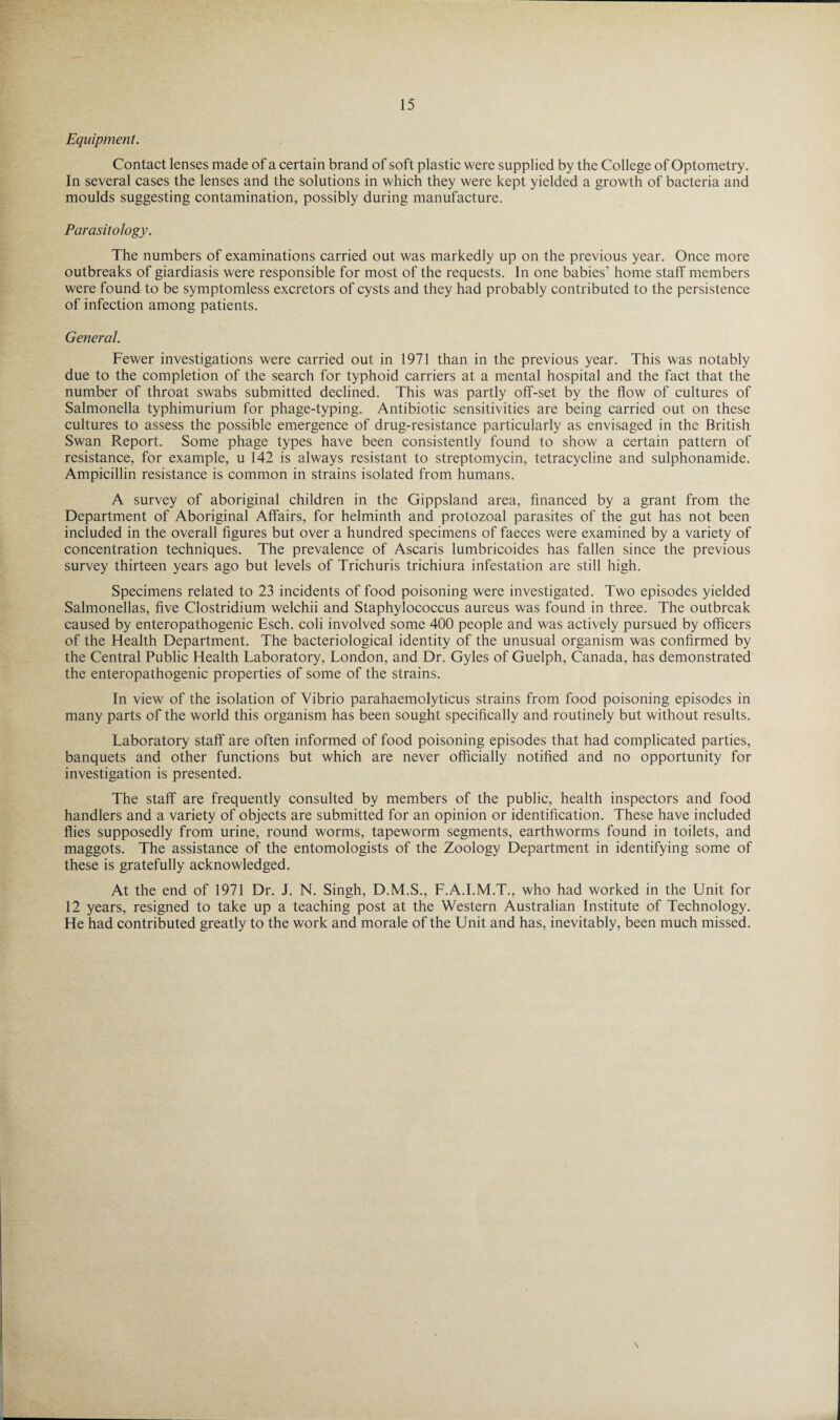 Equipment. Contact lenses made of a certain brand of soft plastic were supplied by the College of Optometry. In several cases the lenses and the solutions in which they were kept yielded a growth of bacteria and moulds suggesting contamination, possibly during manufacture. Parasitology. The numbers of examinations carried out was markedly up on the previous year. Once more outbreaks of giardiasis were responsible for most of the requests. In one babies’ home staff members were found to be symptomless excretors of cysts and they had probably contributed to the persistence of infection among patients. General. Fewer investigations were carried out in 1971 than in the previous year. This was notably due to the completion of the search for typhoid carriers at a mental hospital and the fact that the number of throat swabs submitted declined. This was partly off-set by the flow of cultures of Salmonella typhimurium for phage-typing. Antibiotic sensitivities are being carried out on these cultures to assess the possible emergence of drug-resistance particularly as envisaged in the British Swan Report. Some phage types have been consistently found to show a certain pattern of resistance, for example, u 142 is always resistant to streptomycin, tetracycline and sulphonamide. Ampicillin resistance is common in strains isolated from humans. A survey of aboriginal children in the Gippsland area, financed by a grant from the Department of Aboriginal Affairs, for helminth and protozoal parasites of the gut has not been included in the overall figures but over a hundred specimens of faeces were examined by a variety of concentration techniques. The prevalence of Ascaris lumbricoides has fallen since the previous survey thirteen years ago but levels of Trichuris trichiura infestation are still high. Specimens related to 23 incidents of food poisoning were investigated. Two episodes yielded Salmonellas, five Clostridium welchii and Staphylococcus aureus was found in three. The outbreak caused by enteropathogenic Esch. coli involved some 400 people and was actively pursued by officers of the Health Department. The bacteriological identity of the unusual organism was confirmed by the Central Public Health Laboratory, London, and Dr. Gyles of Guelph, Canada, has demonstrated the enteropathogenic properties of some of the strains. In view of the isolation of Vibrio parahaemolyticus strains from food poisoning episodes in many parts of the world this organism has been sought specifically and routinely but without results. Laboratory staff are often informed of food poisoning episodes that had complicated parties, banquets and other functions but which are never officially notified and no opportunity for investigation is presented. The staff are frequently consulted by members of the public, health inspectors and food handlers and a variety of objects are submitted for an opinion or identification. These have included flies supposedly from urine, round worms, tapeworm segments, earthworms found in toilets, and maggots. The assistance of the entomologists of the Zoology Department in identifying some of these is gratefully acknowledged. At the end of 1971 Dr. J. N. Singh, D.M.S., F.A.I.M.T., who had worked in the Unit for 12 years, resigned to take up a teaching post at the Western Australian Institute of Technology. He had contributed greatly to the work and morale of the Unit and has, inevitably, been much missed.