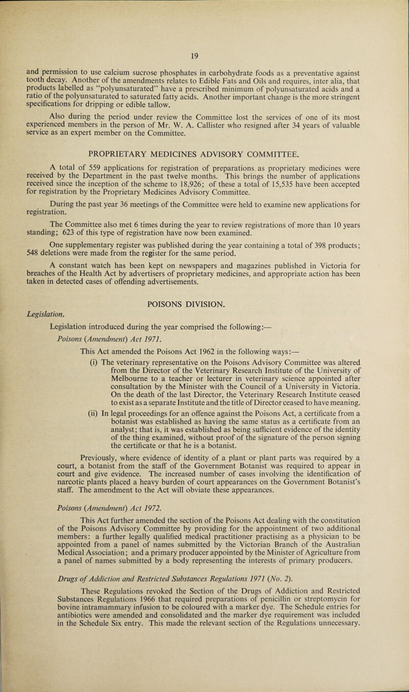 and permission to use calcium sucrose phosphates in carbohydrate foods as a preventative against tooth decay. Another of the amendments relates to Edible Fats and Oils and requires, inter alia, that products labelled as “polyunsaturated” have a prescribed minimum of polyunsaturated acids and a ratio of the polyunsaturated to saturated fatty acids. Another important change is the more stringent specifications for dripping or edible tallow. Also during the period under review the Committee lost the services of one of its most experienced members in the person of Mr. W. A. Callister who resigned after 34 years of valuable service as an expert member on the Committee. PROPRIETARY MEDICINES ADVISORY COMMITTEE. A total of 559 applications for registration of preparations, as proprietary medicines were received by the Department in the past twelve months. This brings the number of applications received since the inception of the scheme to 18,926; of these a total of 15,535 have been accepted for registration by the Proprietary Medicines Advisory Committee. During the past year 36 meetings of the Committee were held to examine new applications for registration. The Committee also met 6 times during the year to review registrations of more than 10 years standing; 623 of this type of registration have now been examined. One supplementary register was published during the year containing a total of 398 products; 548 deletions were made from the register for the same period. A constant watch has been kept on newspapers and magazines published in Victoria for breaches of the Health Act by advertisers of proprietary medicines, and appropriate action has been taken in detected cases of offending advertisements. POISONS DIVISION. Legislation. Legislation introduced during the year comprised the following:— Poisons (.Amendment) Act 1971. This Act amended the Poisons Act 1962 in the following ways:— (i) The veterinary representative on the Poisons Advisory Committee was altered from the Director of the Veterinary Research Institute of the University of Melbourne to a teacher or lecturer in veterinary science appointed after consultation by the Minister with the Council of a University in Victoria. On the death of the last Director, the Veterinary Research Institute ceased to exist as a separate Institute and the title of Director ceased to have meaning. (ii) In legal proceedings for an offence against the Poisons Act, a certificate from a botanist was established as having the same status as a certificate from an analyst; that is, it was established as being sufficient evidence of the identity of the thing examined, without proof of the signature of the person signing the certificate or that he is a botanist. Previously, where evidence of identity of a plant or plant parts was required by a court, a botanist from the staff of the Government Botanist was required to appear in court and give evidence. The increased number of cases involving the identification of narcotic plants placed a heavy burden of court appearances on the Government Botanist’s staff. The amendment to the Act will obviate these appearances. Poisons (Amendment) Act 1972. This Act further amended the section of the Poisons Act dealing with the constitution of the Poisons Advisory Committee by providing for the appointment of two additional members: a further legally qualified medical practitioner practising as a physician to be appointed from a panel of names submitted by the Victorian Branch of the Australian Medical Association; and a primary producer appointed by the Minister of Agriculture from a panel of names submitted by a body representing the interests of primary producers. Drugs of Addiction and Restricted Substances Regulations 1971 (No. 2). These Regulations revoked the Section of the Drugs of Addiction and Restricted Substances Regulations 1966 that required preparations of penicillin or streptomycin for bovine intramammary infusion to be coloured with a marker dye. The Schedule entries for antibiotics were amended and consolidated and the marker dye requirement was included in the Schedule Six entry. This made the relevant section of the Regulations unnecessary.