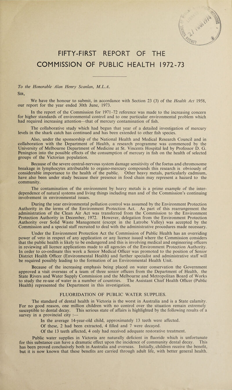 • / v FIFTY-FIRST REPORT OF THE COMMISSION OF PUBLIC HEALTH 1972 To the Honorable Alan Henry Scanlan, M.L.A. Sir, We have the honour to submit, in accordance with Section 23 (3) of the Health Act 1958, our report for the year ended 30th June, 1973. In the report of the Commission for 1971-72 reference was made to the increasing concern for higher standards of environmental control and to one particular environmental problem which had required increasing attention—that of mercury contamination of fish. The collaborative study which had begun that year of a detailed investigation of mercury levels in the shark catch has continued and has been extended to other fish species. Also, under the sponsorship of the National Health and Medical Research Council and in collaboration with the Department of Health, a research programme was commenced by the University of Melbourne Department of Medicine at St. Vincents Hospital led by Professor D. G. Penington into the possible effects of the consumption of mercury in fish on the health of selected groups of the Victorian population. Because of the severe central-nervous system damage sensitivity of the foetus and chromosome breakage in lymphocytes attributable to organo-mercury compounds this research is obviously of considerable importance to the health of the public. Other heavy metals, particularly cadmium, have also been under study because their presence in food chain may represent a hazard to the community. The contamination of the environment by heavy metals is a prime example of the inter¬ dependence of natural systems and living things including man and of the Commission’s continuing involvement in environmental issues. During the year environmental pollution control was assumed by the Environment Protection Authority in the terms of the Environment Protection Act. As part of this rearrangement the administration of the Clean Air Act was transferred from the Commission to the Environment Protection Authority in December, 1972. However, delegation from the Environment Protection Authority over Solid Waste Management (except in the Latrobe Valley) was accepted by the Commission and a special staff recruited to deal with the administrative procedures made necessary. Under the Environment Protection Act the Commission of Public Health has an overriding power of veto in respect of any application or any licence issued where the Commission considers that the public health is likely to be endangered and this is involving medical and engineering officers in reviewing all licence applications made to all agencies of the Environment Protection Authority. In order to co-ordinate this work a Senior Medical Officer was promoted to the position of Senior District Health Officer (Environmental Health) and further specialist and administrative staff will be required possibly leading to the formation of an Environmental Health Unit. Because of the increasing emphasis being placed on water conservation the Government approved a visit overseas of a team of three senior officers from the Department of Health, the State Rivers and Water Supply Commission and the Melbourne and Metropolitan Board of Works to study the re-use of water in a number of countries. The Assistant Chief Health Officer (Public Health) represented the Department in this investigation. FLUORIDATION OF PUBLIC WATER SUPPLIES. The standard of dental health in Victoria is the worst in Australia and is a State calamity. For no good reason, one million children with no control over the situation remain extremely susceptible to dental decay. This serious state of affairs is highlighted by the following results of a survey in a provincial city :—• In the average 14-year-old child, approximately 13 teeth were affected. Of these, 2 had been extracted, 4 filled and 7 were decayed. Of the 13 teeth affected, 4 only had received adequate restorative treatment. Public water supplies in Victoria are naturally deficient in fluoride which is unfortunate for this substance can have a dramatic effect upon the incidence of community dental decay. This has been proved conclusively both in Australia and overseas. Initially, children receive the benefit, but it is now known that these benefits are carried through adult life, with better general health.