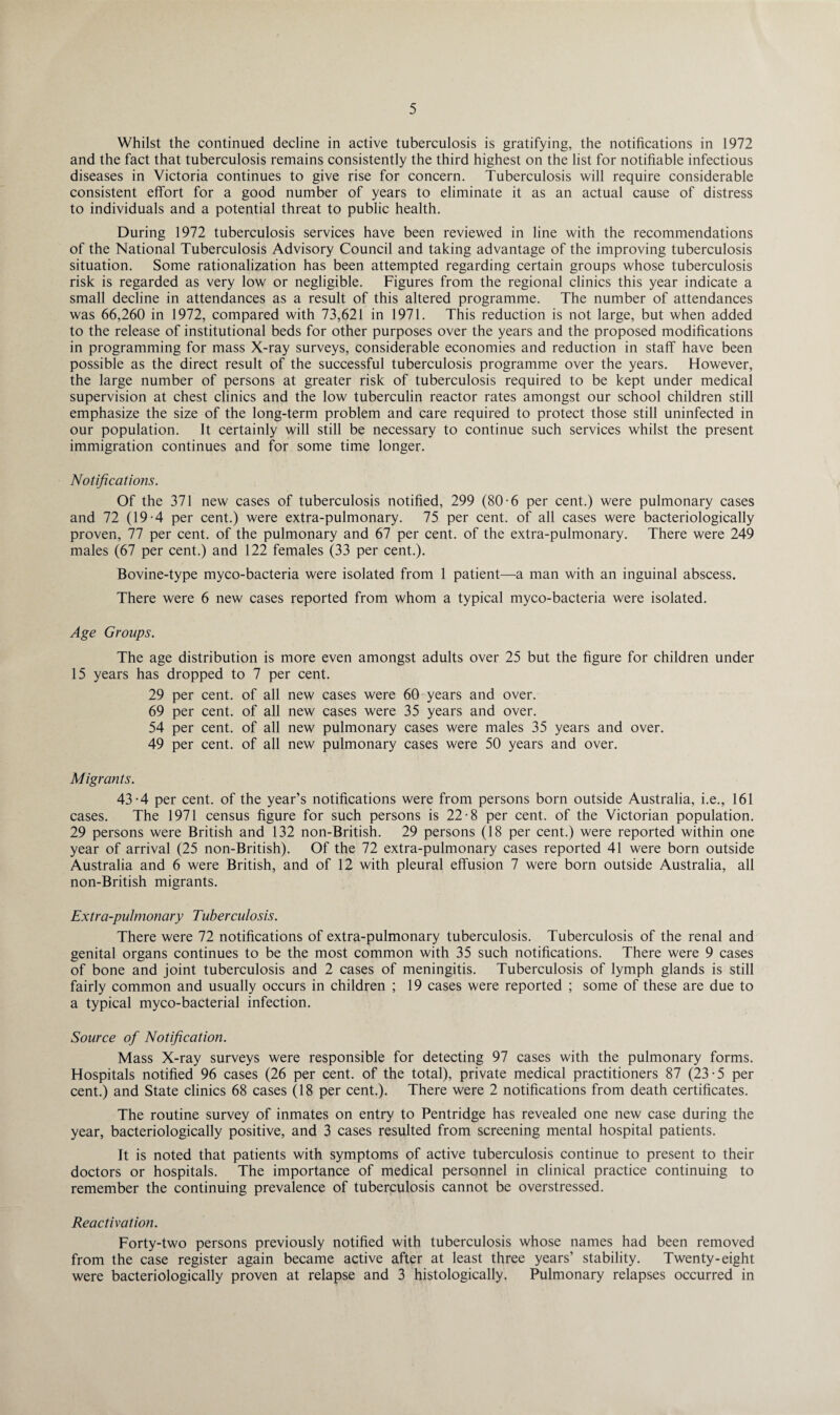 Whilst the continued decline in active tuberculosis is gratifying, the notifications in 1972 and the fact that tuberculosis remains consistently the third highest on the list for notifiable infectious diseases in Victoria continues to give rise for concern. Tuberculosis will require considerable consistent effort for a good number of years to eliminate it as an actual cause of distress to individuals and a potential threat to public health. During 1972 tuberculosis services have been reviewed in line with the recommendations of the National Tuberculosis Advisory Council and taking advantage of the improving tuberculosis situation. Some rationalization has been attempted regarding certain groups whose tuberculosis risk is regarded as very low or negligible. Figures from the regional clinics this year indicate a small decline in attendances as a result of this altered programme. The number of attendances was 66,260 in 1972, compared with 73,621 in 1971. This reduction is not large, but when added to the release of institutional beds for other purposes over the years and the proposed modifications in programming for mass X-ray surveys, considerable economies and reduction in staff have been possible as the direct result of the successful tuberculosis programme over the years. However, the large number of persons at greater risk of tuberculosis required to be kept under medical supervision at chest clinics and the low tuberculin reactor rates amongst our school children still emphasize the size of the long-term problem and care required to protect those still uninfected in our population. It certainly will still be necessary to continue such services whilst the present immigration continues and for some time longer. Notifications. Of the 371 new cases of tuberculosis notified, 299 (80-6 per cent.) were pulmonary cases and 72 (19-4 per cent.) were extra-pulmonary. 75 per cent, of all cases were bacteriologically proven, 77 per cent, of the pulmonary and 67 per cent, of the extra-pulmonary. There were 249 males (67 per cent.) and 122 females (33 per cent.). Bovine-type myco-bacteria were isolated from 1 patient—a man with an inguinal abscess. There were 6 new cases reported from whom a typical myco-bacteria were isolated. Age Groups. The age distribution is more even amongst adults over 25 but the figure for children under 15 years has dropped to 7 per cent. 29 per cent, of all new cases were 60 years and over. 69 per cent, of all new cases were 35 years and over. 54 per cent, of all new pulmonary cases were males 35 years and over. 49 per cent, of all new pulmonary cases were 50 years and over. Migrants. 43-4 per cent, of the year’s notifications were from persons born outside Australia, i.e., 161 cases. The 1971 census figure for such persons is 22-8 per cent, of the Victorian population. 29 persons were British and 132 non-British. 29 persons (18 per cent.) were reported within one year of arrival (25 non-British). Of the 72 extra-pulmonary cases reported 41 were born outside Australia and 6 were British, and of 12 with pleural effusion 7 were born outside Australia, all non-British migrants. Extra-pulmonary Tuberculosis. There were 72 notifications of extra-pulmonary tuberculosis. Tuberculosis of the renal and genital organs continues to be the most common with 35 such notifications. There were 9 cases of bone and joint tuberculosis and 2 cases of meningitis. Tuberculosis of lymph glands is still fairly common and usually occurs in children ; 19 cases were reported ; some of these are due to a typical myco-bacterial infection. Source of Notification. Mass X-ray surveys were responsible for detecting 97 cases with the pulmonary forms. Hospitals notified 96 cases (26 per cent, of the total), private medical practitioners 87 (23-5 per cent.) and State clinics 68 cases (18 per cent.). There were 2 notifications from death certificates. The routine survey of inmates on entry to Pentridge has revealed one new case during the year, bacteriologically positive, and 3 cases resulted from screening mental hospital patients. It is noted that patients with symptoms of active tuberculosis continue to present to their doctors or hospitals. The importance of medical personnel in clinical practice continuing to remember the continuing prevalence of tuberculosis cannot be overstressed. Reactivation. Forty-two persons previously notified with tuberculosis whose names had been removed from the case register again became active after at least three years’ stability. Twenty-eight were bacteriologically proven at relapse and 3 histologically. Pulmonary relapses occurred in