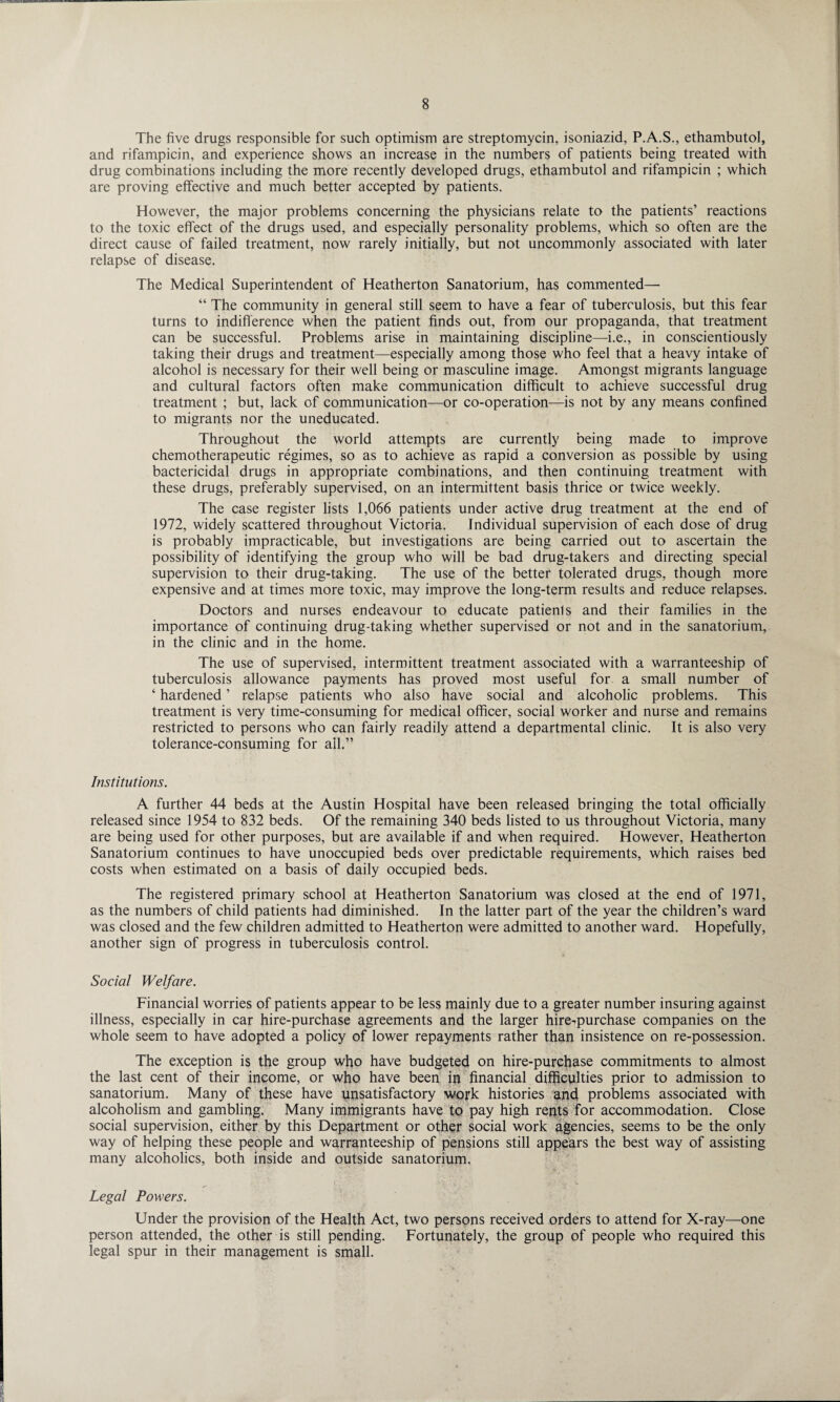 The five drugs responsible for such optimism are streptomycin, isoniazid, P.A.S., ethambutol, and rifampicin, and experience shows an increase in the numbers of patients being treated with drug combinations including the more recently developed drugs, ethambutol and rifampicin ; which are proving effective and much better accepted by patients. However, the major problems concerning the physicians relate to the patients’ reactions to the toxic effect of the drugs used, and especially personality problems, which so often are the direct cause of failed treatment, now rarely initially, but not uncommonly associated with later relapse of disease. The Medical Superintendent of Heatherton Sanatorium, has commented— “ The community in general still seem to have a fear of tuberculosis, but this fear turns to indifference when the patient finds out, from our propaganda, that treatment can be successful. Problems arise in maintaining discipline—i.e., in conscientiously taking their drugs and treatment—especially among those who feel that a heavy intake of alcohol is necessary for their well being or masculine image. Amongst migrants language and cultural factors often make communication difficult to achieve successful drug treatment ; but, lack of communication—or co-operation—is not by any means confined to migrants nor the uneducated. Throughout the world attempts are currently being made to improve chemotherapeutic regimes, so as to achieve as rapid a conversion as possible by using bactericidal drugs in appropriate combinations, and then continuing treatment with these drugs, preferably supervised, on an intermittent basis thrice or twice weekly. The case register lists 1,066 patients under active drug treatment at the end of 1972, widely scattered throughout Victoria. Individual supervision of each dose of drug is probably impracticable, but investigations are being carried out to ascertain the possibility of identifying the group who will be bad drug-takers and directing special supervision to their drug-taking. The use of the better tolerated drugs, though more expensive and at times more toxic, may improve the long-term results and reduce relapses. Doctors and nurses endeavour to educate patienls and their families in the importance of continuing drug-taking whether supervised or not and in the sanatorium, in the clinic and in the home. The use of supervised, intermittent treatment associated with a warranteeship of tuberculosis allowance payments has proved most useful for a small number of ‘ hardened ’ relapse patients who also have social and alcoholic problems. This treatment is very time-consuming for medical officer, social worker and nurse and remains restricted to persons who can fairly readily attend a departmental clinic. It is also very tolerance-consuming for all.” Institutions. A further 44 beds at the Austin Hospital have been released bringing the total officially released since 1954 to 832 beds. Of the remaining 340 beds listed to us throughout Victoria, many are being used for other purposes, but are available if and when required. However, Heatherton Sanatorium continues to have unoccupied beds over predictable requirements, which raises bed costs when estimated on a basis of daily occupied beds. The registered primary school at Heatherton Sanatorium was closed at the end of 1971, as the numbers of child patients had diminished. In the latter part of the year the children’s ward was closed and the few children admitted to Heatherton were admitted to another ward. Hopefully, another sign of progress in tuberculosis control. Social Welfare. Financial worries of patients appear to be less mainly due to a greater number insuring against illness, especially in car hire-purchase agreements and the larger hire-purchase companies on the whole seem to have adopted a policy of lower repayments rather than insistence on re-possession. The exception is the group who have budgeted on hire-purchase commitments to almost the last cent of their income, or who have been in financial difficulties prior to admission to sanatorium. Many of these have unsatisfactory work histories and problems associated with alcoholism and gambling. Many immigrants have to pay high rents for accommodation. Close social supervision, either by this Department or other social work agencies, seems to be the only way of helping these people and warranteeship of pensions still appears the best way of assisting many alcoholics, both inside and outside sanatorium. Legal Powers. Under the provision of the Health Act, two persons received orders to attend for X-ray—one person attended, the other is still pending. Fortunately, the group of people who required this legal spur in their management is small.