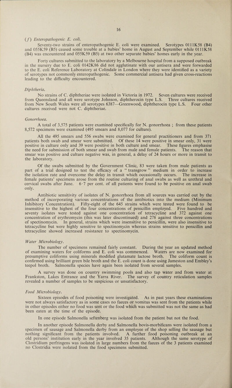 (/) Enteropathogenic E. coli. Seventy-two strains of enteropathogenic E. coli were examined. Serotypes 0111K58 (B4) and 055K59 (B5) caused some trouble at a babies’ home in August and September while 0111K58 (B4) was encountered and 055K59 (B5) at two other separate babies’ homes early in the year. Forty cultures submitted to the laboratory by a Melbourne hospital from a supposed outbreak in the nursery due to E. coli 0142K86 did not agglutinate with our antisera and were forwarded to the E. coli Reference Laboratory at Colindale in London where they were identified as a variety of serotypes not commonly enteropathogenic. Some commercial antisera had given cross-reactions leading to the difficulty encountered. Diphtheria. No strains of C. diphtheriae were isolated in Victoria in 1972. Seven cultures were received from Queensland and all were serotype Johnson, diphtherocin type L.S. Three cultures received from New South Wales were all serotypes 6387—Greenwood, diphtherocin type L.S. Four other cultures received were not C. diphtheriae. Gonorrhoea. A total of 3,575 patients were examined specifically for N. gonorrhoea ; from these patients 8,572 specimens were examined (495 smears and 8,077 for culture). All the 495 smears and 556 swabs were examined for general practitioners and from 371 patients both swab and smear were submitted. Of these 14 were positive in smear only, 31 were positive in culture only and 39 were positive in both culture and smear. These figures emphasise the need for submission of both smear and swab from male and female patients. The reason that smear was positive and culture negative was, in general, a delay of 24 hours or more in transit to the laboratory. Of the swabs submitted by the Government Clinic, 83 were taken from male patients as part of a trial designed to test the efficacy of a “ transgrow ” medium in order to increase the isolation rate and overcome the delay in transit which occasionally occurs. The increase in female patients’ specimens arose from the routine culturing of anal swabs as well as urethral and cervical swabs after June. 6-7 per cent, of all patients were found to be positive on anal swab only. Antibiotic sensitivity of isolates of N. gonorrhoea from all sources was carried out by the method of incorporating various concentrations of the antibiotics into the medium (Minimum Inhibitory Concentration). Fifty-eight of the 645 strains which were tested were found to be insensitive to the highest of the four concentrations of penicillin employed. Five hundred and seventy isolates were tested against one concentration of tetracycline and 372 against one concentration of erythromycin (this was later discontinued) and 278 against three concentrations of spectinomycin. In general, strains which were insensitive to penicillin, were also insensitive to tetracycline but were highly sensitive to spectinomycin whereas strains sensitive to penicillin and tetracycline showed increased resistance to spectinomycin. Water Microbiology. The number of specimens remained fairly constant. During the year an updated method of examining waters for coliforms and E. coli was commenced. Waters are now examined for presumptive coliforms using minerals modified glutamate lactose broth. The coliform count is confirmed using brilliant green bile broth and the E. coli count is done using Jameston and Embley’s teepol broth. Salmonella species have again been isolated from several samples. A survey was done on country swimming pools and also tap water and from water at Frankston, Lakes Entrance and the Yarra River. The survey of country reticulation samples revealed a number of samples to be suspicious or unsatisfactory. Food Microbiology. Sixteen episodes of food poisoning were investigated. As in past years these examinations were not always satisfactory as in some cases no faeces or vomitus was sent from the patients while in other episodes either no food was sent or the food which was submitted was not the same as had been eaten at the time of the episode. In one episode Salmonella seftenberg was isolated from the patient but not the food. In another episode Salmonella derby and Salmonella bovis-morbificans were isolated from a specimen of sausage and Salmonella derby from an employee of the shop selling the sausage but nothing significant from the patients involved. A further food poisoning outbreak at an old persons’ institution early in the year involved 35 patients. Although the same serotype of Clostridium perfringens was isolated in large numbers from the faeces of the 3 patients examined no Clostridia were isolated from the food specimens submitted.