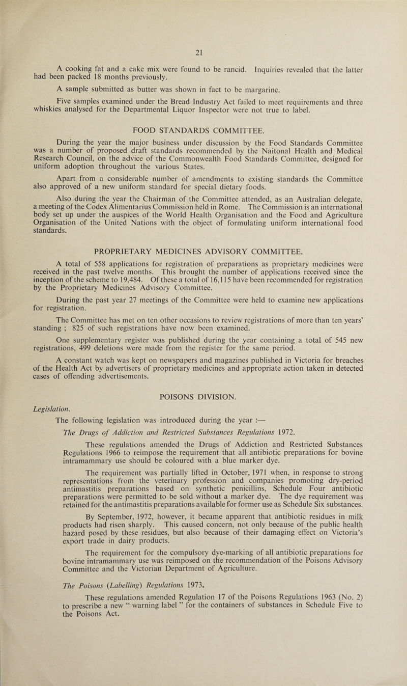 A cooking fat and a cake mix were found to be rancid. Inquiries revealed that the latter had been packed 18 months previously. A sample submitted as butter was shown in fact to be margarine. Five samples examined under the Bread Industry Act failed to meet requirements and three whiskies analysed for the Departmental Liquor Inspector were not true to label. FOOD STANDARDS COMMITTEE. During the year the major business under discussion by the Food Standards Committee was a number of proposed draft standards recommended by the Naitonal Health and Medical Research Council, on the advice of the Commonwealth Food Standards Committee, designed for uniform adoption throughout the various States. Apart from a considerable number of amendments to existing standards the Committee also approved of a new uniform standard for special dietary foods. Also during the year the Chairman of the Committee attended, as an Australian delegate, a meeting of the Codex Alimentarius Commission held in Rome. The Commission is an international body set up under the auspices of the World Health Organisation and the Food and Agriculture Organisation of the United Nations with the object of formulating uniform international food standards. PROPRIETARY MEDICINES ADVISORY COMMITTEE. A total of 558 applications for registration of preparations as proprietary medicines were received in the past twelve months. This brought the number of applications received since the inception of the scheme to 19,484. Of these a total of 16,115 have been recommended for registration by the Proprietary Medicines Advisory Committee. During the past year 27 meetings of the Committee were held to examine new applications for registration. The Committee has met on ten other occasions to review registrations of more than ten years’ standing ; 825 of such registrations have now been examined. One supplementary register was published during the year containing a total of 545 new registrations, 499 deletions were made from the register for the same period. A constant watch was kept on newspapers and magazines published in Victoria for breaches of the Health Act by advertisers of proprietary medicines and appropriate action taken in detected cases of offending advertisements. POISONS DIVISION. Legislation. The following legislation was introduced during the year :— The Drugs of Addiction and Restricted Substances Regulations 1972. These regulations amended the Drugs of Addiction and Restricted Substances Regulations 1966 to reimpose the requirement that all antibiotic preparations for bovine intramammary use should be coloured with a blue marker dye. The requirement was partially lifted in October, 1971 when, in response to strong representations from the veterinary profession and companies promoting dry-period antimastitis preparations based on synthetic penicillins, Schedule Four antibiotic preparations were permitted to be sold without a marker dye. The dye requirement was retained for the antimastitis preparations available for former use as Schedule Six substances. By September, 1972, however, it became apparent that antibiotic residues in milk products had risen sharply. This caused concern, not only because of the public health hazard posed by these residues, but also because of their damaging effect on Victoria’s export trade in dairy products. The requirement for the compulsory dye-marking of all antibiotic preparations for bovine intramammary use was reimposed on the recommendation of the Poisons Advisory Committee and the Victorian Department of Agriculture. The Poisons (Labelling) Regulations 1973. These regulations amended Regulation 17 of the Poisons Regulations 1963 (No. 2) to prescribe a new “ warning label ” for the containers of substances in Schedule Five to the Poisons Act.