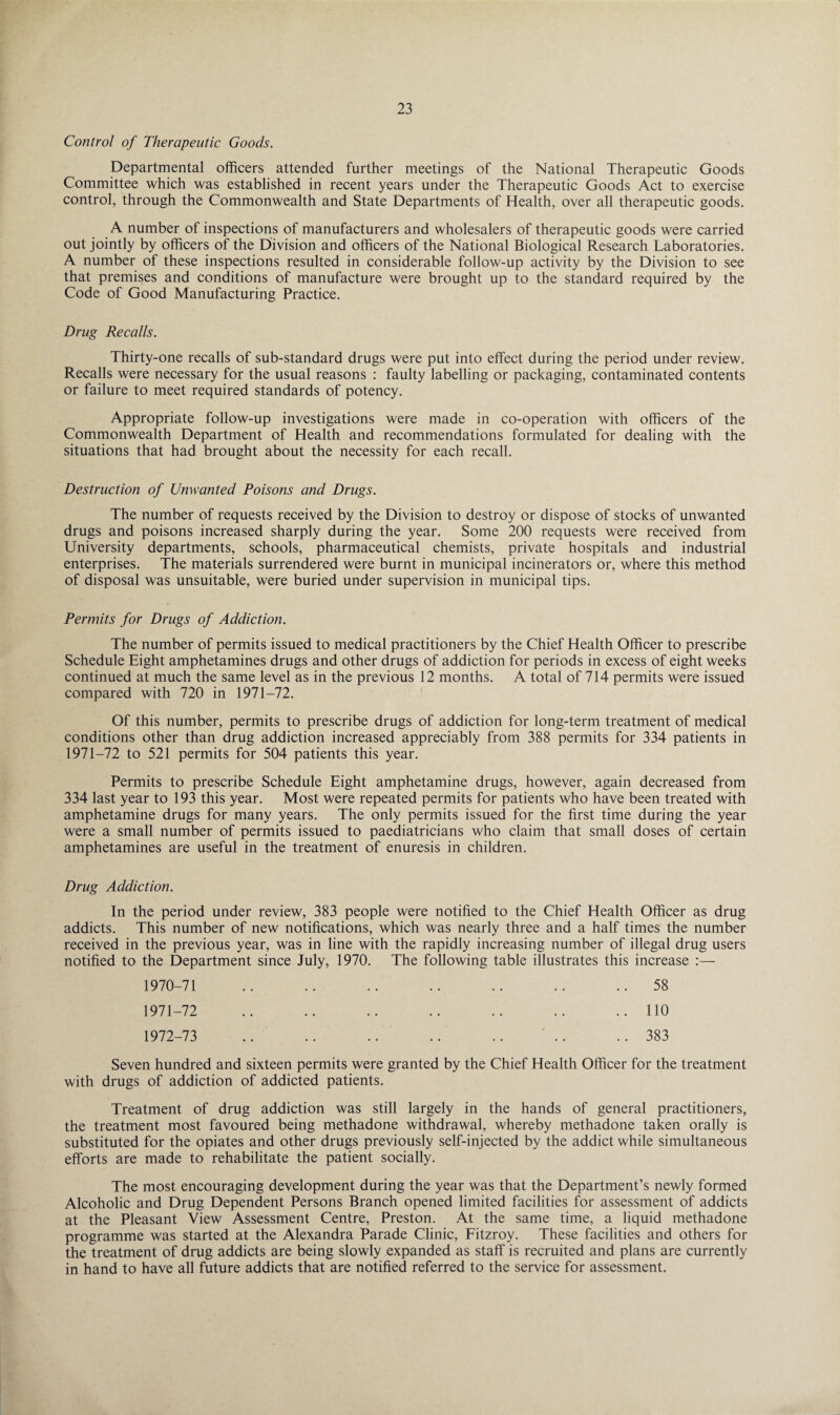 Control of Therapeutic Goods. Departmental officers attended further meetings of the National Therapeutic Goods Committee which was established in recent years under the Therapeutic Goods Act to exercise control, through the Commonwealth and State Departments of Health, over all therapeutic goods. A number of inspections of manufacturers and wholesalers of therapeutic goods were carried out jointly by officers of the Division and officers of the National Biological Research Laboratories. A number of these inspections resulted in considerable follow-up activity by the Division to see that premises and conditions of manufacture were brought up to the standard required by the Code of Good Manufacturing Practice. Drug Recalls. Thirty-one recalls of sub-standard drugs were put into effect during the period under review. Recalls were necessary for the usual reasons : faulty labelling or packaging, contaminated contents or failure to meet required standards of potency. Appropriate follow-up investigations were made in co-operation with officers of the Commonwealth Department of Health and recommendations formulated for dealing with the situations that had brought about the necessity for each recall. Destruction of Unwanted Poisons and Drugs. The number of requests received by the Division to destroy or dispose of stocks of unwanted drugs and poisons increased sharply during the year. Some 200 requests were received from University departments, schools, pharmaceutical chemists, private hospitals and industrial enterprises. The materials surrendered were burnt in municipal incinerators or, where this method of disposal was unsuitable, were buried under supervision in municipal tips. Permits for Drugs of Addiction. The number of permits issued to medical practitioners by the Chief Health Officer to prescribe Schedule Eight amphetamines drugs and other drugs of addiction for periods in excess of eight weeks continued at much the same level as in the previous 12 months. A total of 714 permits were issued compared with 720 in 1971-72. Of this number, permits to prescribe drugs of addiction for long-term treatment of medical conditions other than drug addiction increased appreciably from 388 permits for 334 patients in 1971-72 to 521 permits for 504 patients this year. Permits to prescribe Schedule Eight amphetamine drugs, however, again decreased from 334 last year to 193 this year. Most were repeated permits for patients who have been treated with amphetamine drugs for many years. The only permits issued for the first time during the year were a small number of permits issued to paediatricians who claim that small doses of certain amphetamines are useful in the treatment of enuresis in children. Drug Addiction. In the period under review, 383 people were notified to the Chief Health Officer as drug addicts. This number of new notifications, which was nearly three and a half times the number received in the previous year, was in line with the rapidly increasing number of illegal drug users notified to the Department since July, 1970. The following table illustrates this increase :— 1970- 71 .. .. .. .. .. .. ..58 1971- 72 .. .. .. .. .. .. ..110 1972- 73 .. .. .. .. .. .. ..383 Seven hundred and sixteen permits were granted by the Chief Health Officer for the treatment with drugs of addiction of addicted patients. Treatment of drug addiction was still largely in the hands of general practitioners, the treatment most favoured being methadone withdrawal, whereby methadone taken orally is substituted for the opiates and other drugs previously self-injected by the addict while simultaneous efforts are made to rehabilitate the patient socially. The most encouraging development during the year was that the Department’s newly formed Alcoholic and Drug Dependent Persons Branch opened limited facilities for assessment of addicts at the Pleasant View Assessment Centre, Preston. At the same time, a liquid methadone programme was started at the Alexandra Parade Clinic, Fitzroy. These facilities and others for the treatment of drug addicts are being slowly expanded as staff is recruited and plans are currently in hand to have all future addicts that are notified referred to the service for assessment.