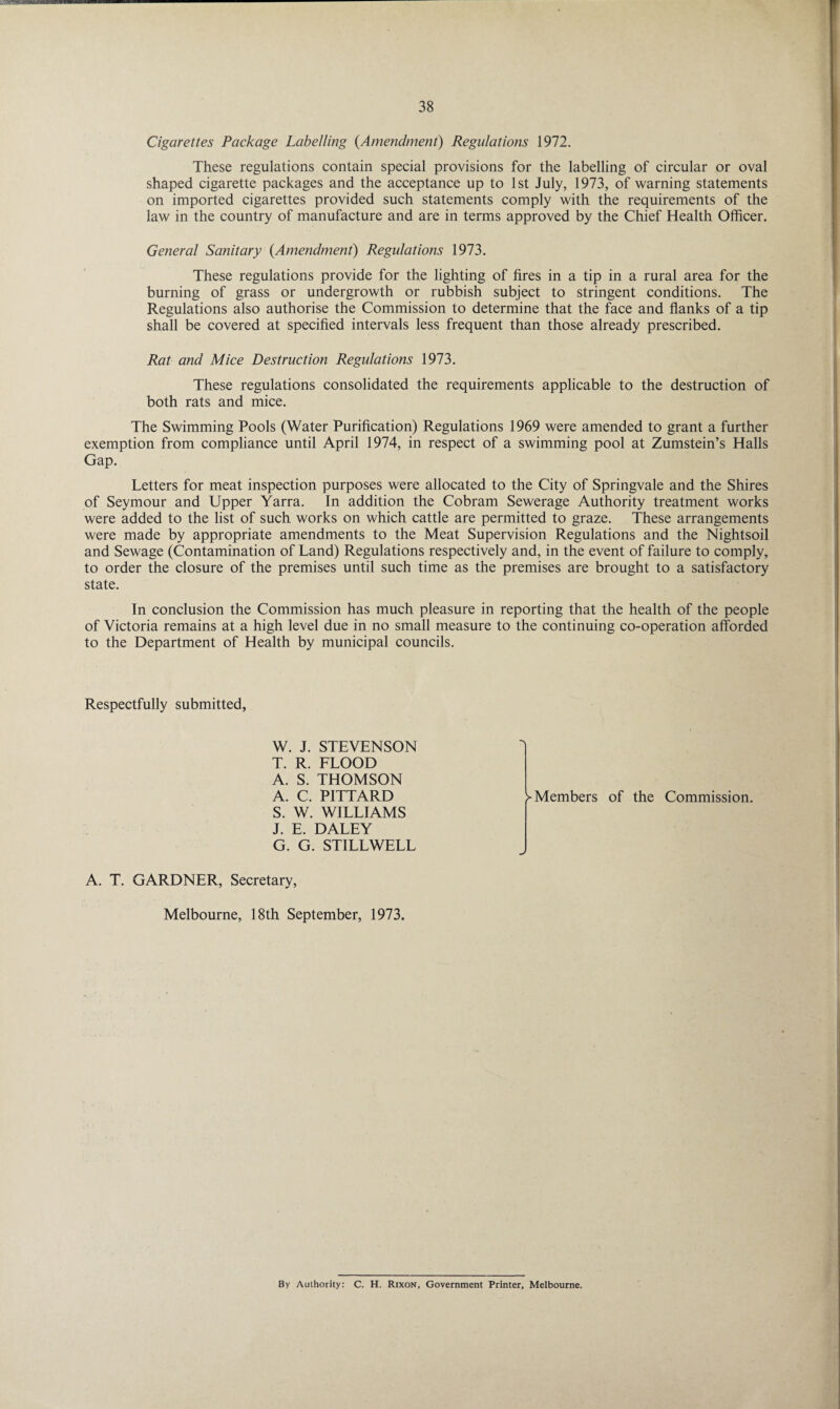 Cigarettes Package Labelling (Amendment) Regulations 1972. These regulations contain special provisions for the labelling of circular or oval shaped cigarette packages and the acceptance up to 1st July, 1973, of warning statements on imported cigarettes provided such statements comply with the requirements of the law in the country of manufacture and are in terms approved by the Chief Health Officer. General Sanitary {Amendment) Regulations 1973. These regulations provide for the lighting of fires in a tip in a rural area for the burning of grass or undergrowth or rubbish subject to stringent conditions. The Regulations also authorise the Commission to determine that the face and flanks of a tip shall be covered at specified intervals less frequent than those already prescribed. Rat and Mice Destruction Regulations 1973. These regulations consolidated the requirements applicable to the destruction of both rats and mice. The Swimming Pools (Water Purification) Regulations 1969 were amended to grant a further exemption from compliance until April 1974, in respect of a swimming pool at Zumstein’s Halls Gap. Letters for meat inspection purposes were allocated to the City of Springvale and the Shires of Seymour and Upper Yarra. In addition the Cobram Sewerage Authority treatment works were added to the list of such works on which cattle are permitted to graze. These arrangements were made by appropriate amendments to the Meat Supervision Regulations and the Nightsoil and Sewage (Contamination of Land) Regulations respectively and, in the event of failure to comply, to order the closure of the premises until such time as the premises are brought to a satisfactory state. In conclusion the Commission has much pleasure in reporting that the health of the people of Victoria remains at a high level due in no small measure to the continuing co-operation afforded to the Department of Health by municipal councils. Respectfully submitted, W. J. STEVENSON T. R. FLOOD A. S. THOMSON A. C. PITTARD S. W. WILLIAMS J. E. DALEY G. G. STILLWELL ^Members of the Commission. J A. T. GARDNER, Secretary, Melbourne, 18th September, 1973. By Authority: C. H. Rixon, Government Printer, Melbourne.