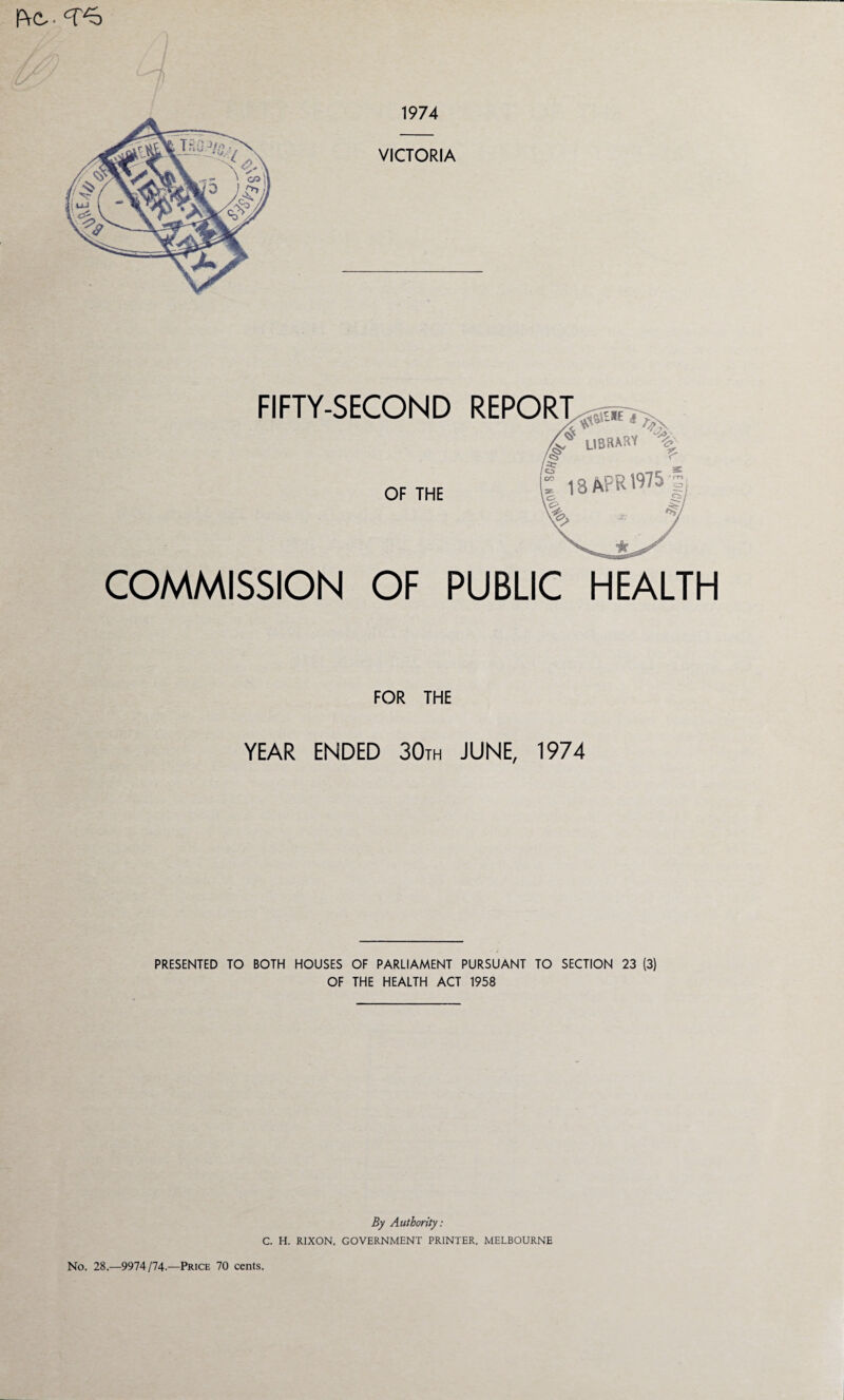 PrO- FIFTY-SECOND REPORT ^ LIBRARY '% /<§* ^ CD OF THE COMMISSION OF PUBLIC HEALTH FOR THE YEAR ENDED 30th JUNE, 1974 PRESENTED TO BOTH HOUSES OF PARLIAMENT PURSUANT TO SECTION 23 (3) OF THE HEALTH ACT 1958 By Authority: C. H. RIXON, GOVERNMENT PRINTER, MELBOURNE No. 28.—9974/74.—Price 70 cents.