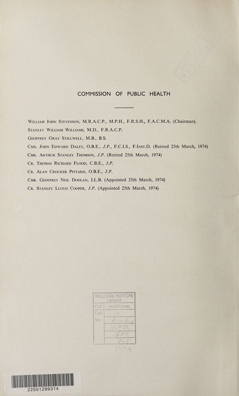 COMMISSION OF PUBLIC HEALTH William John Stevenson, M.R.A.C.P., M.P.H., F.R.S.H., F.A.C.M.A. (Chairman). Stanley William Williams, M.D., F.R.A.C.P. Geoffrey Gray Stillwell, M.B., B.S. Cmr. John Edward Daley, O.B.E., J.P., F.C.I.S., F.Inst.D. (Retired 25th March, 1974) Cmr. Arthur Stanley Thomson, J.P. (Retired 25th March, 1974) Cr. Thomas Richard Flood, C.B.E., J.P. Cr. Alan Crocker Pittard, O.B.E., J.P. Cmr. Geoffrey Neil Doolan, LL.B. (Appointed 25th March, 1974) Cr. Stanley Lloyd Cooper, J.P. (Appointed 25th March, 1974)