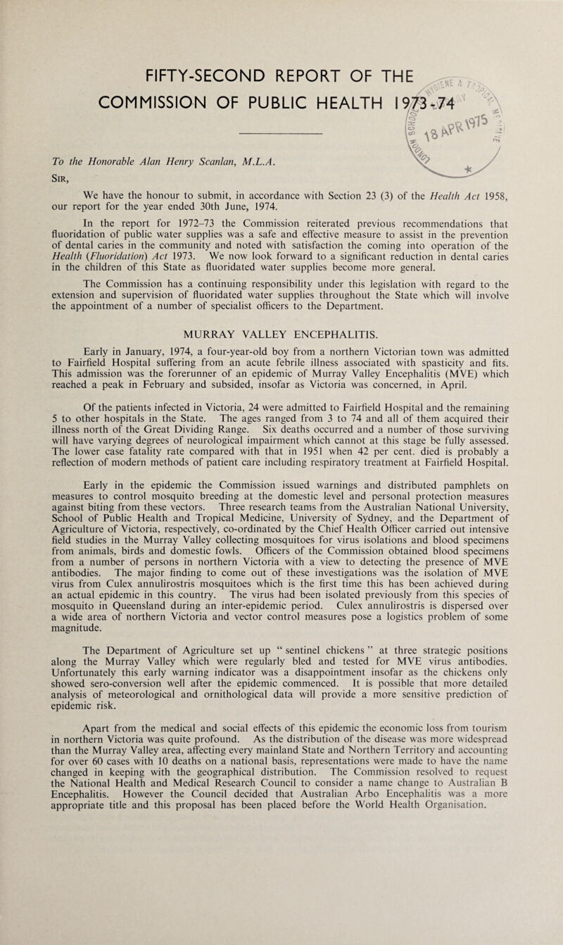 FIFTY-SECOND REPORT OF THE y\r\vrlt. iS /CA '~A/\ COMMISSION OF PUBLIC HEALTH I 973,74 To the Honorable Alan Henry Scanlan, M.L.A. Sir, We have the honour to submit, in accordance with Section 23 (3) of the Health Act 1958, our report for the year ended 30th June, 1974. In the report for 1972-73 the Commission reiterated previous recommendations that fluoridation of public water supplies was a safe and effective measure to assist in the prevention of dental caries in the community and noted with satisfaction the coming into operation of the Health (.Fluoridation) Act 1973. We now look forward to a significant reduction in dental caries in the children of this State as fluoridated water supplies become more general. The Commission has a continuing responsibility under this legislation with regard to the extension and supervision of fluoridated water supplies throughout the State which will involve the appointment of a number of specialist officers to the Department. MURRAY VALLEY ENCEPHALITIS. Early in January, 1974, a four-year-old boy from a northern Victorian town was admitted to Fairfield Hospital suffering from an acute febrile illness associated with spasticity and fits. This admission was the forerunner of an epidemic of Murray Valley Encephalitis (MVE) which reached a peak in February and subsided, insofar as Victoria was concerned, in April. Of the patients infected in Victoria, 24 were admitted to Fairfield Hospital and the remaining 5 to other hospitals in the State. The ages ranged from 3 to 74 and all of them acquired their illness north of the Great Dividing Range. Six deaths occurred and a number of those surviving will have varying degrees of neurological impairment which cannot at this stage be fully assessed. The lower case fatality rate compared with that in 1951 when 42 per cent, died is probably a reflection of modern methods of patient care including respiratory treatment at Fairfield Hospital. Early in the epidemic the Commission issued warnings and distributed pamphlets on measures to control mosquito breeding at the domestic level and personal protection measures against biting from these vectors. Three research teams from the Australian National University, School of Public Health and Tropical Medicine, University of Sydney, and the Department of Agriculture of Victoria, respectively, co-ordinated by the Chief Health Officer carried out intensive field studies in the Murray Valley collecting mosquitoes for virus isolations and blood specimens from animals, birds and domestic fowls. Officers of the Commission obtained blood specimens from a number of persons in northern Victoria with a view to detecting the presence of MVE antibodies. The major finding to come out of these investigations was the isolation of MVE virus from Culex annulirostris mosquitoes which is the first time this has been achieved during an actual epidemic in this country. The virus had been isolated previously from this species of mosquito in Queensland during an inter-epidemic period. Culex annulirostris is dispersed over a wide area of northern Victoria and vector control measures pose a logistics problem of some magnitude. The Department of Agriculture set up “ sentinel chickens ” at three strategic positions along the Murray Valley which were regularly bled and tested for MVE virus antibodies. Unfortunately this early warning indicator was a disappointment insofar as the chickens only showed sero-conversion well after the epidemic commenced. It is possible that more detailed analysis of meteorological and ornithological data will provide a more sensitive prediction of epidemic risk. Apart from the medical and social effects of this epidemic the economic loss from tourism in northern Victoria was quite profound. As the distribution of the disease was more widespread than the Murray Valley area, affecting every mainland State and Northern Territory and accounting for over 60 cases with 10 deaths on a national basis, representations were made to have the name changed in keeping with the geographical distribution. The Commission resolved to request the National Health and Medical Research Council to consider a name change to Australian B Encephalitis. However the Council decided that Australian Arbo Encephalitis was a more appropriate title and this proposal has been placed before the World Health Organisation.