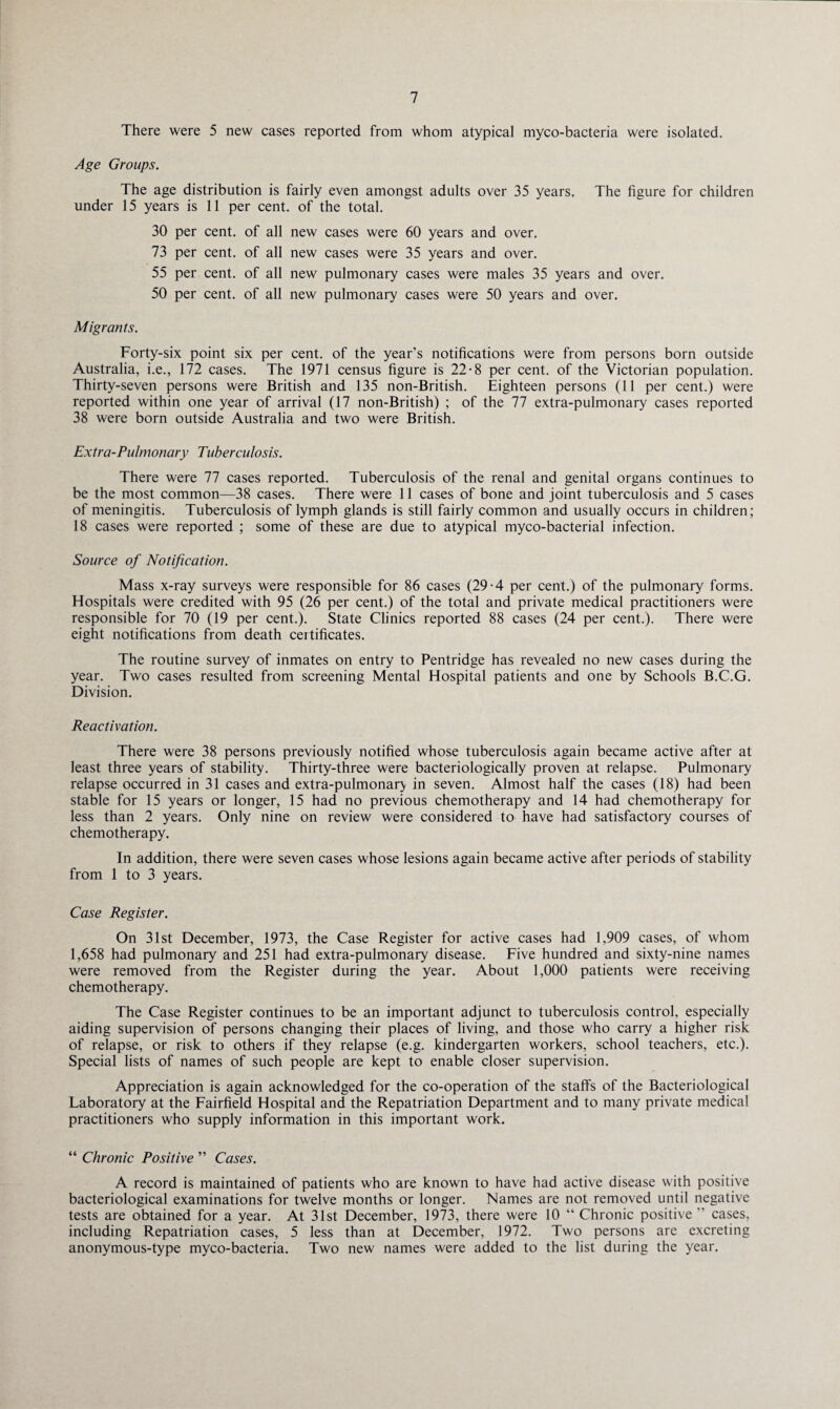 There were 5 new cases reported from whom atypical myco-bacteria were isolated. Age Groups. The age distribution is fairly even amongst adults over 35 years. The figure for children under 15 years is 11 per cent, of the total. 30 per cent, of all new cases were 60 years and over. 73 per cent, of all new cases were 35 years and over. 55 per cent, of all new pulmonary cases were males 35 years and over. 50 per cent, of all new pulmonary cases were 50 years and over. Migrants. Forty-six point six per cent, of the year’s notifications were from persons born outside Australia, i.e., 172 cases. The 1971 census figure is 22-8 per cent, of the Victorian population. Thirty-seven persons were British and 135 non-British. Eighteen persons (11 per cent.) were reported within one year of arrival (17 non-British) ; of the 77 extra-pulmonary cases reported 38 were born outside Australia and two were British. Extra-Pulmonary Tuberculosis. There were 77 cases reported. Tuberculosis of the renal and genital organs continues to be the most common—38 cases. There were 11 cases of bone and joint tuberculosis and 5 cases of meningitis. Tuberculosis of lymph glands is still fairly common and usually occurs in children; 18 cases were reported ; some of these are due to atypical myco-bacterial infection. Source of Notification. Mass x-ray surveys were responsible for 86 cases (29-4 per cent.) of the pulmonary forms. Hospitals were credited with 95 (26 per cent.) of the total and private medical practitioners were responsible for 70 (19 per cent.). State Clinics reported 88 cases (24 per cent.). There were eight notifications from death certificates. The routine survey of inmates on entry to Pentridge has revealed no new cases during the year. Two cases resulted from screening Mental Hospital patients and one by Schools B.C.G. Division. Reactivation. There were 38 persons previously notified whose tuberculosis again became active after at least three years of stability. Thirty-three were bacteriologically proven at relapse. Pulmonary relapse occurred in 31 cases and extra-pulmonar> in seven. Almost half the cases (18) had been stable for 15 years or longer, 15 had no previous chemotherapy and 14 had chemotherapy for less than 2 years. Only nine on review were considered to have had satisfactory courses of chemotherapy. In addition, there were seven cases whose lesions again became active after periods of stability from 1 to 3 years. Case Register. On 31st December, 1973, the Case Register for active cases had 1,909 cases, of whom 1,658 had pulmonary and 251 had extra-pulmonary disease. Five hundred and sixty-nine names were removed from the Register during the year. About 1,000 patients were receiving chemotherapy. The Case Register continues to be an important adjunct to tuberculosis control, especially aiding supervision of persons changing their places of living, and those who carry a higher risk of relapse, or risk to others if they relapse (e.g. kindergarten workers, school teachers, etc.). Special lists of names of such people are kept to enable closer supervision. Appreciation is again acknowledged for the co-operation of the staffs of the Bacteriological Laboratory at the Fairfield Hospital and the Repatriation Department and to many private medical practitioners who supply information in this important work. “ Chronic Positive ” Cases. A record is maintained of patients who are known to have had active disease with positive bacteriological examinations for twelve months or longer. Names are not removed until negative tests are obtained for a year. At 31st December, 1973, there were 10 “ Chronic positive ” cases, including Repatriation cases, 5 less than at December, 1972. Two persons are excreting anonymous-type myco-bacteria. Two new names were added to the list during the year.