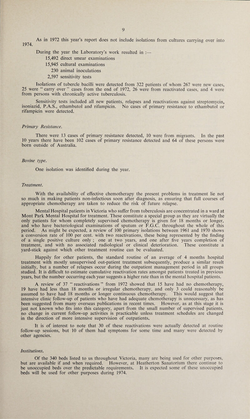 As in 1972 this year’s report does not include isolations from cultures carrying over into 1974. During the year the Laboratory’s work resulted in :— 15,492 direct smear examinations 15,945 cultural examinations 230 animal inoculations 2,597 sensitivity tests Isolations of tubercle bacilli were detected from 322 patients of whom 267 were new cases, 25 were “ carry over ” cases from the end of 1972, 26 were from reactivated cases, and 4 were from persons with chronically active tuberculosis. Sensitivity tests included all new patients, relapses and reactivations against streptomycin, isoniazid, P.A.S., ethambutol and rifampicin. No cases of primary resistance to ethambutol or rifampicin were detected. Primary Resistance. There were 13 cases of primary resistance detected, 10 were from migrants. In the past 10 years there have been 102 cases of primary resistance detected and 64 of these persons were born outside of Australia. Bovine type. One isolation was identified during the year. Treatment. With the availability of effective chemotherapy the present problems in treatment lie not so much in making patients non-infectious soon after diagnosis, as ensuring that full courses of appropriate chemotherapy are taken to reduce the risk of future relapse. Mental Hospital patients in Victoria who suffer from tuberculosis are concentrated in a ward at Mont Park Mental Hospital for treatment. These constitute a special group as they are virtually the only patients for whom completely supervised chemotherapy is given for 18 months or longer, and who have bacteriological examinations of sputum or F.G.C. throughout the whole of this period. As might be expected, a review of 100 primary isolations between 1961 and 1970 shows a conversion rate of 100 per cent, with two reactivations, these being represented by the finding of a single positive culture only ; one at two years, and one after five years completion of treatment, and with no associated radiological or clinical deterioration. These constitute a yard-stick against which other treatment routine can be evaluated. Happily for other patients, the standard routine of an average of 4 months hospital treatment with mostly unsupervised out-patient treatment subsequently, produce a similar result initially, but a number of relapses occur during the outpatient management period in all groups studied. It is difficult to estimate cumulative reactivation rates amongst patients treated in previous years, but the number occurring each year suggests a higher rate than in the mental hospital patients. A review of 37 “ reactivations ” from 1972 showed that 15 have had no chemotherapy, 19 have had less than 18 months or irregular chemotherapy, and only 3 could reasonably be assumed to have had 18 months or longer continuous chemotherapy. This would suggest that intensive clinic follow-up of patients who have had adequate chemotherapy is unnecessary, as has been suggested from many overseas publications in recent times. However, as at this stage it is just not known who fits into this category, apart from the small number of supervised patients, no change in current follow-up activities is practicable unless treatment schedules are changed in the direction of more intensive supervision of outpatients. It is of interest to note that 30 of these reactivations were actually detected at routine follow-up sessions, but 10 of them had symptoms for some time and many were detected by other agencies. Institutions. Of the 340 beds listed to us throughout Victoria, many are being used for other purposes, but are available if and when required. However, at Heatherton Sanatorium there continue to be unoccupied beds over the predictable requirements. It is expected some of these unoccupied beds will be used for other purposes during 1974.